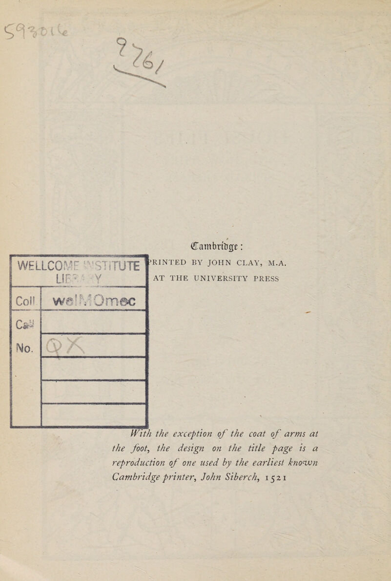 * Camtmtigc: RINTED BY JOHN CLAY, M.A. AT THE UNIVERSITY PRESS the exception of the coat of arms at the foot, the design on the title page is a reproduction of one used by the earliest known Cambridge printer, John Siberch, 1521 WELLCcmc nrruTE LIP Y Coll wa’^Omec Cai Mo. Tfdth