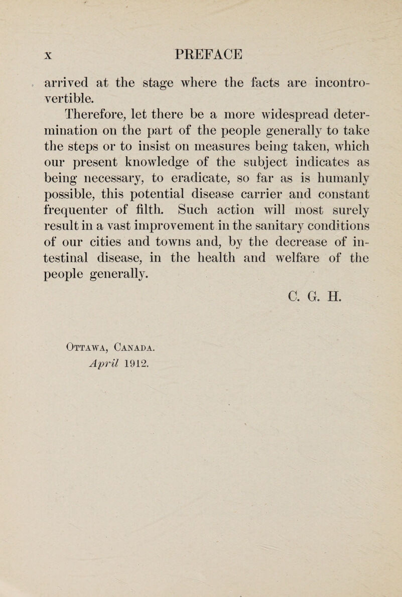 arrived at the stage where the facts are incontro¬ vertible. Therefore, let there be a more widespread deter¬ mination on the part of the people generally to take the steps or to insist on measures being taken, which our present knowledge of the subject indicates as being necessary, to eradicate, so far as is humanly possible, this potential disease carrier and constant frequenter of filth. Such action will most surely result in a vast improvement in the sanitary conditions of our cities and towns and, by the decrease of in¬ testinal disease, in the health and welfare of the people generally. C. G. H. Ottawa, Canada. April 1912.