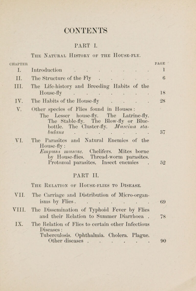 CONTENTS PART I. The Natural History of the House-fly. CHAPTER PAGE I. Introduction ....... 1 II. The Structure of the Fly.6 III. The Life-history and Breeding Habits of the House-flv ..18 V IV. The Habits of the House-fly .... 28 Y. Other species of Flies found in Houses : The Lesser house-fly. The Latrine-fly. The Stable-fly. The Blow-fly or Blue¬ bottle. The Cluster-fly. Muscina sta- bulans ....... 37 YI. The Parasites and Natural Enemies of the House-fly: Empusa muscae. Chelifers. Mites borne by House-flies. Thread-worm parasites. Protozoal parasites. Insect enemies . 52 PART II. The Relation of House-flies to Disease. VII. The Carriage and Distribution of Micro-organ¬ isms by Flies....... 69 VIII. The Dissemination of Typhoid Fever by Flies and their Relation to Summer Diarrhoea . 78 IX. The Relation of Flies to certain other Infectious Diseases: Tuberculosis. Ophthalmia. Cholera. Plague. Other diseases.90