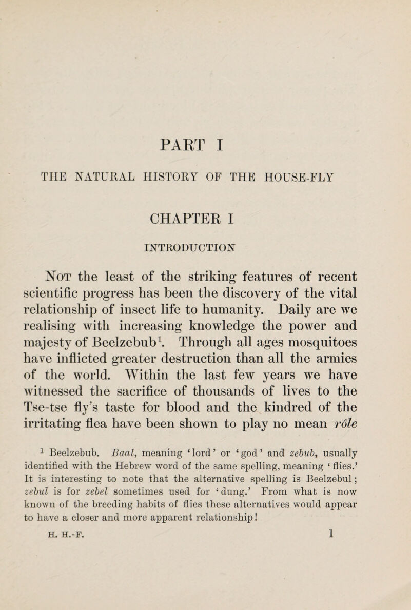 THE NATURAL HISTORY OF THE HOUSE-FLY CHAPTER I INTRODU CTION Not the least of the striking features of recent scientific progress has been the discovery of the vital relationship of insect life to humanity. Daily are we realising with increasing knowledge the power and majesty of Beelzebub1. Through all ages mosquitoes have inflicted greater destruction than all the armies of the world. Within the last few years we have witnessed the sacrifice of thousands of lives to the Tse-tse fly’s taste for blood and the kindred of the irritating flea have been shown to play no mean role 1 Beelzebub. Baal, meaning ‘ lord ’ or ‘ god ’ and zebub> usually identified with the Hebrew word of the same spelling, meaning ‘ flies.’ It is interesting to note that the alternative spelling is Beelzebul; zebul is for zebel sometimes used for ‘dung.’ From what is now known of the breeding habits of flies these alternatives would appear to have a closer and more apparent relationship! H. H.-F. 1