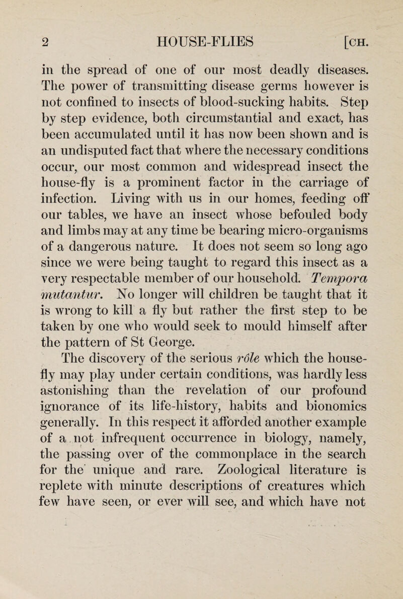 in the spread of one of our most deadly diseases. The power of transmitting disease germs however is not confined to insects of blood-sucking habits. Step by step evidence, both circumstantial and exact, has been accumulated until it has now been shown and is an undisputed fact that where the necessary conditions occur, our most common and widespread insect the house-fly is a prominent factor in the carriage of infection. Living with us in our homes, feeding oft‘ our tables, we have an insect whose befouled body and limbs may at any time be bearing micro-organisms of a dangerous nature. It does not seem so long ago since we were being taught to regard this insect as a very respectable member of our household. Tempora mutantur. No longer will children be taught that it is wrong to kill a fly but rather the first step to be taken by one who would seek to mould himself after the pattern of St George. The discovery of the serious rdle which the house¬ fly may play under certain conditions, was hardly less astonishing than the revelation of our profound ignorance of its life-history, habits and bionomics generally. In this respect it afforded another example of a not infrequent occurrence in biology, namely, the passing over of the commonplace in the search for the unique and rare. Zoological literature is replete with minute descriptions of creatures which few have seen, or ever will see, and which have not