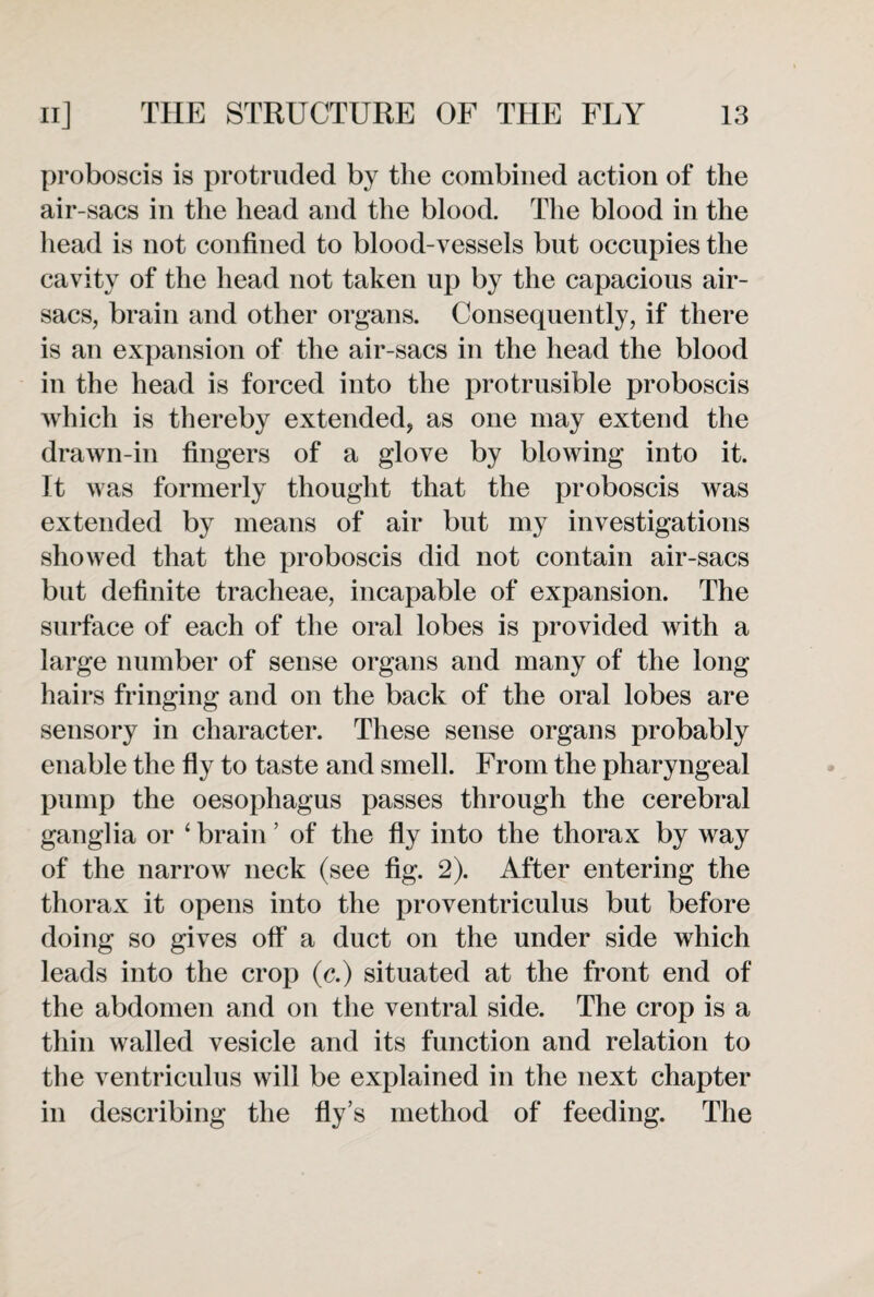 proboscis is protruded by the combined action of the air-sacs in the head and the blood. The blood in the head is not confined to blood-vessels but occupies the cavity of the head not taken up by the capacious air- sacs, brain and other organs. Consequently, if there is an expansion of the air-sacs in the head the blood in the head is forced into the protrusible proboscis which is thereby extended, as one may extend the drawn-in fingers of a glove by blowing into it. It was formerly thought that the proboscis was extended by means of air but my investigations showed that the proboscis did not contain air-sacs but definite tracheae, incapable of expansion. The surface of each of the oral lobes is provided with a large number of sense organs and many of the long hairs fringing and on the back of the oral lobes are sensory in character. These sense organs probably enable the fly to taste and smell. From the pharyngeal pump the oesophagus passes through the cerebral ganglia or ‘ brain ’ of the fly into the thorax by way of the narrow neck (see fig. 2). After entering the thorax it opens into the proventriculus but before doing so gives off a duct on the under side which leads into the crop (c.) situated at the front end of the abdomen and on the ventral side. The crop is a thin walled vesicle and its function and relation to the ventriculus will be explained in the next chapter in describing the fly’s method of feeding. The