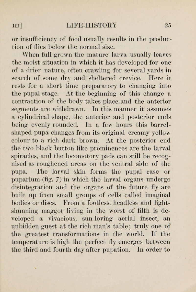or insufficiency of food usually results in the produc¬ tion of flies below the normal size. When full grown the mature larva usually leaves the moist situation in which it has developed for one of a drier nature, often crawling for several yards in search of some dry and sheltered crevice. Here it rests for a short time preparatory to changing into the pupal stage. At the beginning of this change a contraction of the body takes place and the anterior segments are withdrawn. In this manner it assumes a cylindrical shape, the anterior and posterior ends being evenly rounded. In a few hours this barrel- shaped pupa changes from its original creamy yellow colour to a rich dark brown. At the posterior end the two black button-like prominences are the larval spiracles, and the locomotory pads can still be recog¬ nised as roughened areas on the ventral side of the pupa. The larval skin forms the pupal case or puparium (fig. 7) in which the larval organs undergo disintegration and the organs of the future fly are built up from small groups of cells called imaginal bodies or discs. From a footless, headless and light- shunning maggot living in the worst of filth is de¬ veloped a vivacious, sun-loving aerial insect, an unbidden guest at the rich man’s table; truly one of the greatest transformations in the world. If the temperature is high the perfect fly emerges between the third and fourth day after pupation. In order to