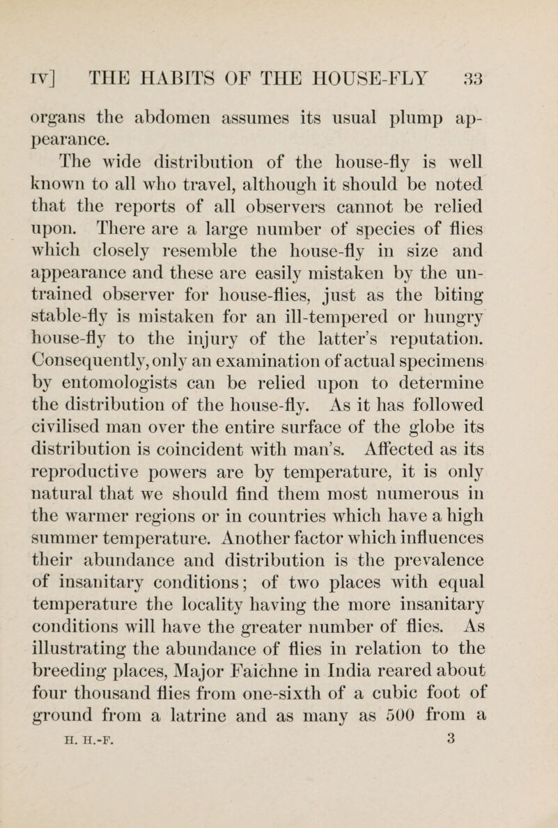 organs the abdomen assumes its usual plump ap¬ pearance. The wide distribution of the house-fly is well known to all who travel, although it should be noted that the reports of all observers cannot be relied upon. There are a large number of species of flies which closely resemble the house-fly in size and appearance and these are easily mistaken by the un¬ trained observer for house-flies, just as the biting stable-fly is mistaken for an ill-tempered or hungry house-fly to the injury of the latter’s reputation. Consequently, only an examination of actual specimens by entomologists can be relied upon to determine the distribution of the house-fly. As it has followed civilised man over the entire surface of the globe its distribution is coincident with man’s. Affected as its reproductive powers are by temperature, it is only natural that we should find them most numerous in the warmer regions or in countries which have a high summer temperature. Another factor which influences their abundance and distribution is the prevalence of insanitary conditions; of two places with equal temperature the locality having the more insanitary conditions will have the greater number of flies. As illustrating the abundance of flies in relation to the breeding places, Major Faichne in India reared about four thousand flies from one-sixth of a cubic foot of ground from a latrine and as many as 500 from a 3 H. H.-F.