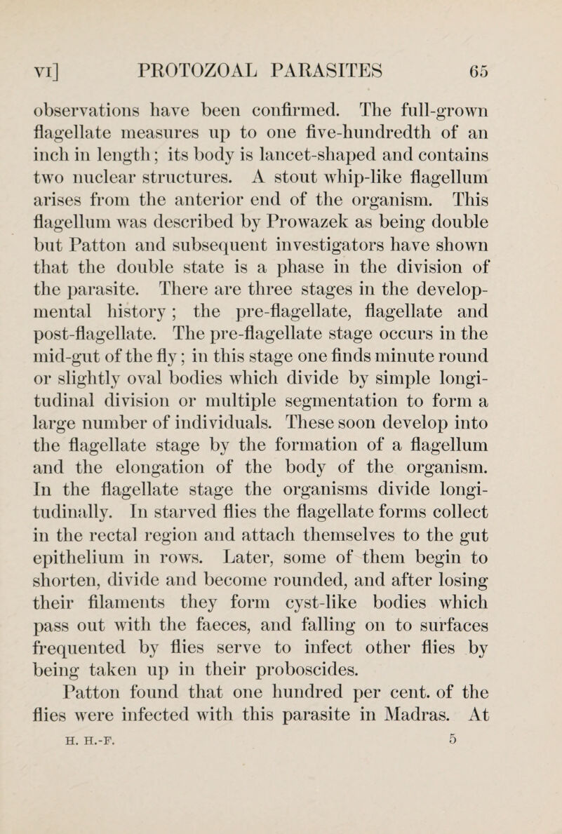 observations have been confirmed. The full-grown flagellate measures up to one five-hundredth of an inch in length; its body is lancet-shaped and contains two nuclear structures. A stout whip-like flagellum arises from the anterior end of the organism. This flagellum was described by Prowazek as being double but Patton and subsequent investigators have shown that the double state is a phase in the division of the parasite. There are three stages in the develop¬ mental history; the pre-flagellate, flagellate and post-flagellate. The pre-flagellate stage occurs in the mid-gut of the fly; in this stage one finds minute round or slightly oval bodies which divide by simple longi¬ tudinal division or multiple segmentation to form a large number of individuals. These soon develop into the flagellate stage by the formation of a flagellum and the elongation of the body of the organism. In the flagellate stage the organisms divide longi¬ tudinally. In starved flies the flagellate forms collect in the rectal region and attach themselves to the gut epithelium in rows. Later, some of them begin to shorten, divide and become rounded, and after losing their filaments they form cyst-like bodies which pass out with the faeces, and falling on to surfaces frequented by flies serve to infect other flies by being taken up in their proboscides. Patton found that one hundred per cent, of the flies were infected with this parasite in Madras. At 5 H. H.-F.