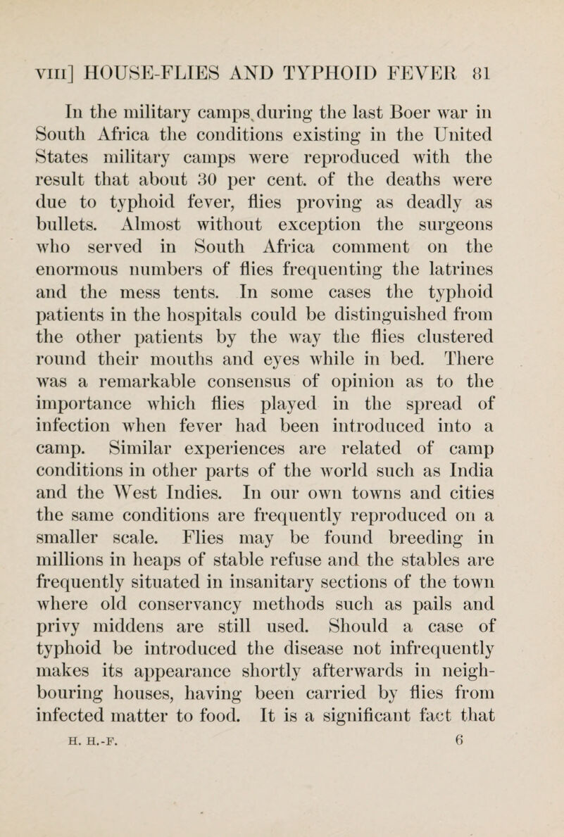 In the military camps, during the last Boer war in South Africa the conditions existing in the United States military camps were reproduced with the result that about 30 per cent, of the deaths were due to typhoid fever, flies proving as deadly as bullets. Almost without exception the surgeons who served in South Africa comment on the enormous numbers of flies frequenting the latrines and the mess tents. In some cases the typhoid patients in the hospitals could be distinguished from the other patients by the way the flies clustered round their mouths and eyes while in bed. There was a remarkable consensus of opinion as to the importance which flies played in the spread of infection when fever had been introduced into a camp. Similar experiences are related of camp conditions in other parts of the world such as India and the West Indies. In our own towns and cities the same conditions are frequently reproduced on a smaller scale. Flies may be found breeding in millions in heaps of stable refuse and the stables are frequently situated in insanitary sections of the town where old conservancy methods such as pails and privy middens are still used. Should a case of typhoid be introduced the disease not infrequently makes its appearance shortly afterwards in neigh¬ bouring houses, having been carried by flies from infected matter to food. It is a significant fact that