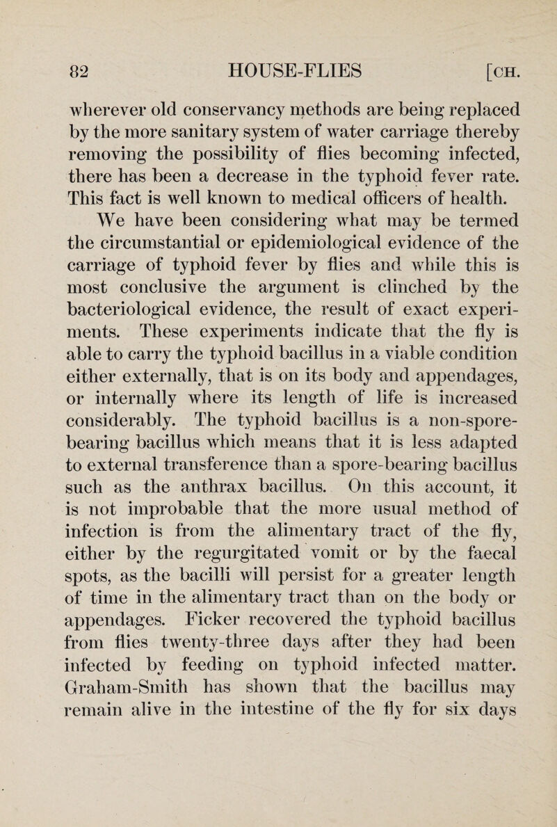 wherever old conservancy methods are being replaced by the more sanitary system of water carriage thereby removing the possibility of flies becoming infected, there has been a decrease in the typhoid fever rate. This fact is well known to medical officers of health. We have been considering what may be termed the circumstantial or epidemiological evidence of the carriage of typhoid fever by flies and while this is most conclusive the argument is clinched by the bacteriological evidence, the result of exact experi¬ ments. These experiments indicate that the fly is able to carry the typhoid bacillus in a viable condition either externally, that is on its body and appendages, or internally where its length of life is increased considerably. The typhoid bacillus is a non-spore¬ bearing bacillus which means that it is less adapted to external transference than a spore-bearing bacillus such as the anthrax bacillus. On this account, it is not improbable that the more usual method of infection is from the alimentary tract of the fly, either by the regurgitated vomit or by the faecal spots, as the bacilli will persist for a greater length of time in the alimentary tract than on the body or appendages. Ficker recovered the typhoid bacillus from flies twenty-three days after they had been infected by feeding on typhoid infected matter. Graham-Smith has shown that the bacillus may remain alive in the intestine of the fly for six days