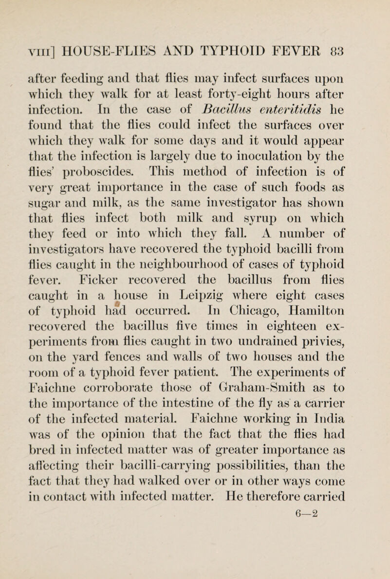 after feeding and that flies may infect surfaces upon which they walk for at least forty-eight hours after infection. In the case of Bacillus enteritidis he found that the flies could infect the surfaces over which they walk for some days and it would appear that the infection is largely due to inoculation by the flies’ proboscides. This method of infection is of very great importance in the case of such foods as sugar and milk, as the same investigator has shown that flies infect both milk and syrup on which they feed or into which they fall. A number of investigators have recovered the typhoid bacilli from flies caught in the neighbourhood of cases of typhoid fever. Ficker recovered the bacillus from flies caught in a house in Leipzig where eight cases of typhoid had occurred. In Chicago, Hamilton recovered the bacillus five times in eighteen ex¬ periments from flies caught in two undrained privies, on the yard fences and walls of two houses and the room of a typhoid fever patient. The experiments of Faichne corroborate those of Graham-Smith as to the importance of the intestine of the fly as a carrier of the infected material. Faichne working in India was of the opinion that the fact that the flies had bred in infected matter was of greater importance as affecting their bacilli-carrying possibilities, than the fact that they had walked over or in other ways come in contact with infected matter. He therefore carried 6—2