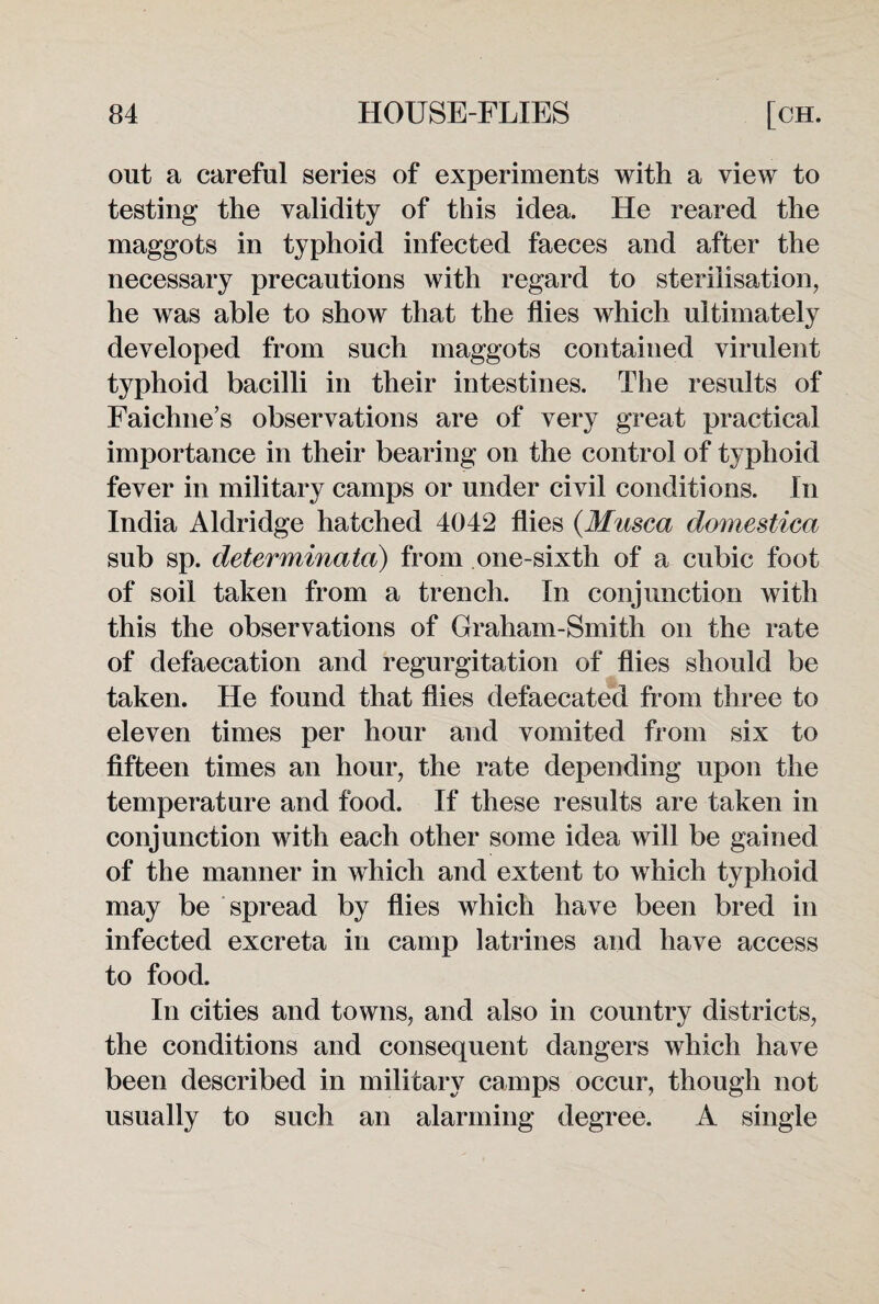 out a careful series of experiments with a view to testing the validity of this idea. He reared the maggots in typhoid infected faeces and after the necessary precautions with regard to sterilisation, he was able to show that the flies which ultimately developed from such maggots contained virulent typhoid bacilli in their intestines. The results of Faichne’s observations are of very great practical importance in their bearing on the control of typhoid fever in military camps or under civil conditions. In India Aldridge hatched 4042 flies (Musca domestica sub sp. determinated) from one-sixth of a cubic foot of soil taken from a trench. In conjunction with this the observations of Graham-Smitli on the rate of defaecation and regurgitation of flies should be taken. He found that flies defaecated from three to eleven times per hour and vomited from six to fifteen times an hour, the rate depending upon the temperature and food. If these results are taken in conjunction with each other some idea will be gained of the manner in which and extent to which typhoid may be spread by flies which have been bred in infected excreta in camp latrines and have access to food. In cities and towns, and also in country districts, the conditions and consequent dangers which have been described in military camps occur, though not usually to such an alarming degree. A single