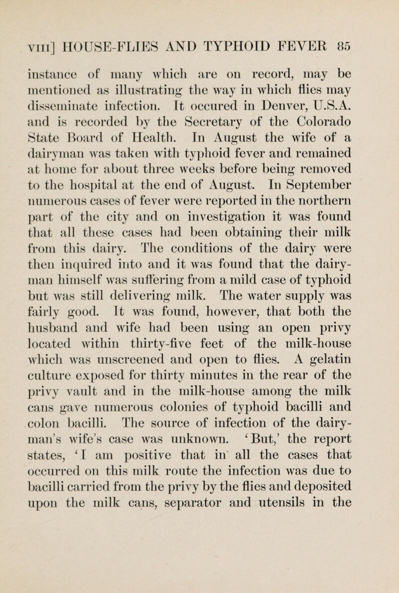 instance of many which are on record, may be mentioned as illustrating the way in which flies may disseminate infection. It occured in Denver, U.S.A. and is recorded by the Secretary of the Colorado State Board of Health. In August the wife of a dairyman was taken with typhoid fever and remained at home for about three weeks before being removed to the hospital at the end of August. In September numerous cases of fever were reported in the northern part of the city and on investigation it was found that all these cases had been obtaining their milk from this dairy. The conditions of the dairy were then inquired into and it was found that the dairy¬ man himself was suffering from a mild case of typhoid but was still delivering milk. The water supply was fairly good. It was found, however, that both the husband and wife had been using an open privy located within thirty-five feet of the milk-house which was unscreened and open to flies. A gelatin culture exposed for thirty minutes in the rear of the privy vault and in the milk-house among the milk cans gave numerous colonies of typhoid bacilli and colon bacilli. The source of infection of the dairy¬ man’s wife’s case was unknown. ‘But,’ the report states, ‘I am positive that in all the cases that occurred on this milk route the infection was due to bacilli carried from the privy by the flies and deposited upon the milk cans, separator and utensils in the