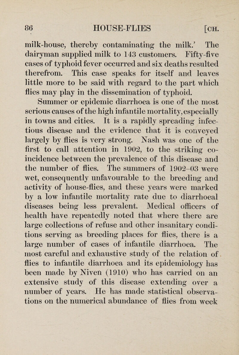 milk-house, thereby contaminating the milk.’ The dairyman supplied milk to 143 customers. Fifty-fi ve cases of typhoid fever occurred and six deaths resulted therefrom. This case speaks for itself and leaves little more to be said with regard to the part which flies may play in the dissemination of typhoid. Summer or epidemic diarrhoea is one of the most serious causes of the high infantile mortality, especially in towns and cities. It is a rapidly spreading infec¬ tious disease and the evidence that it is conveyed largely by flies is very strong. Nash was one of the first to call attention in 1902, to the striking co¬ incidence between the prevalence of this disease and the number of flies. The summers of 1902-03 were wet, consequently unfavourable to the breeding and activity of house-flies, and these years were marked by a low infantile mortality rate due to diarrhoeal diseases being less prevalent. Medical officers of health have repeatedly noted that where there are large collections of refuse and other insanitary condi¬ tions serving as breeding places for flies, there is a large number of cases of infantile diarrhoea. The most careful and exhaustive study of the relation of flies to infantile diarrhoea and its epidemiology has been made by Niven (1910) who has carried on an extensive study of this disease extending over a number of years. He has made statistical observa¬ tions on the numerical abundance of flies from week