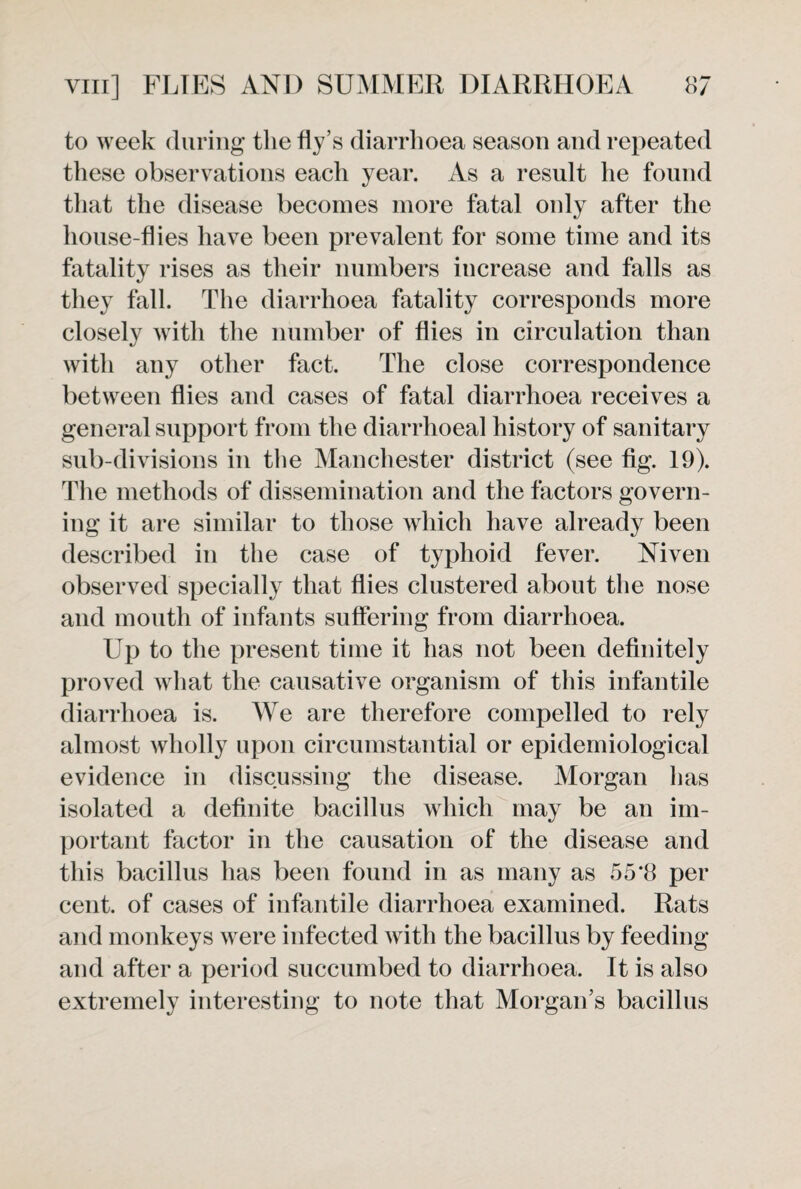 to week during the fly’s diarrhoea season and repeated these observations each year. As a result he found that the disease becomes more fatal only after the house-flies have been prevalent for some time and its fatality rises as their numbers increase and falls as they fall. The diarrhoea fatality corresponds more closely with the number of flies in circulation than with any other fact. The close correspondence between flies and cases of fatal diarrhoea receives a general support from the diarrhoeal history of sanitary sub-divisions in the Manchester district (see fig. 19). The methods of dissemination and the factors govern¬ ing it are similar to those which have already been described in the case of typhoid fever. Niven observed specially that flies clustered about the nose and mouth of infants suffering from diarrhoea. Up to the present time it has not been definitely proved what the causative organism of this infantile diarrhoea is. We are therefore compelled to rely almost wholly upon circumstantial or epidemiological evidence in discussing the disease. Morgan lias isolated a definite bacillus which may be an im¬ portant factor in the causation of the disease and this bacillus has been found in as many as 55*8 per cent, of cases of infantile diarrhoea examined. Rats and monkeys were infected with the bacillus by feeding and after a period succumbed to diarrhoea. It is also extremely interesting to note that Morgan’s bacillus