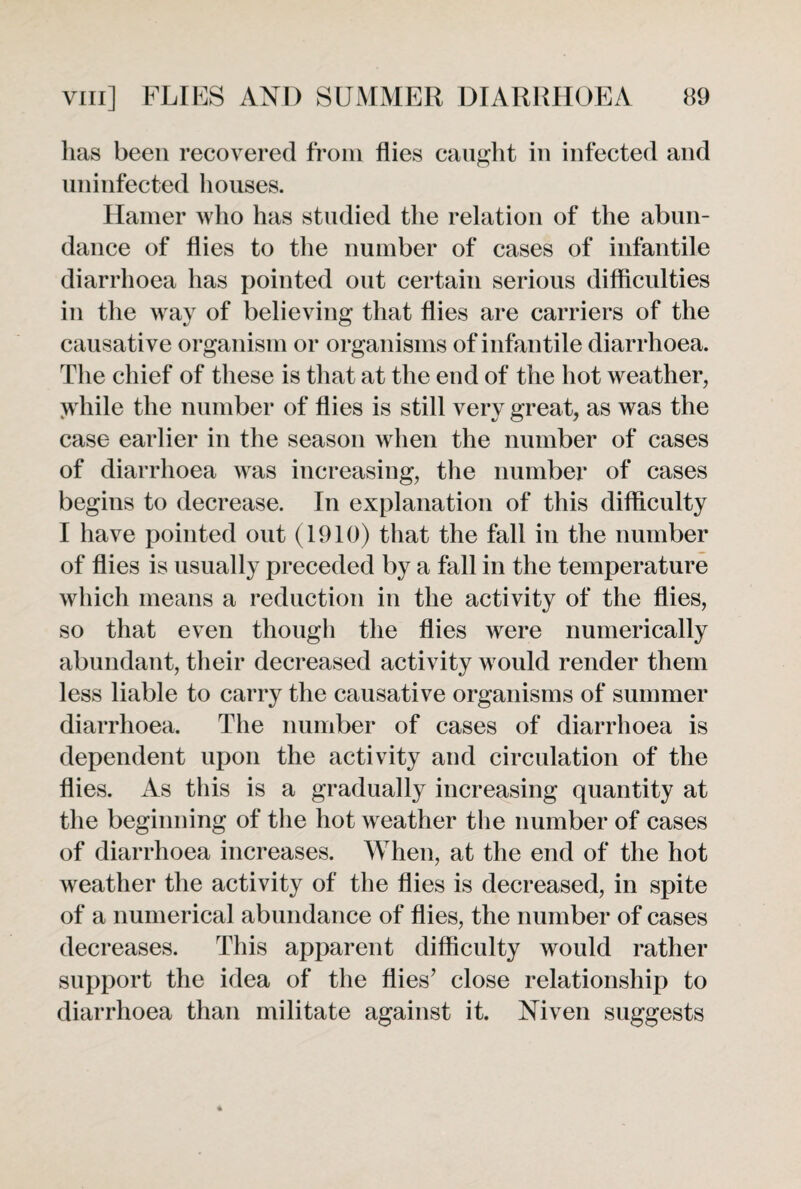 has been recovered from flies caught in infected and uninfected houses. Hamer who has studied the relation of the abun¬ dance of flies to the number of cases of infantile diarrhoea has pointed out certain serious difficulties in the way of believing that flies are carriers of the causative organism or organisms of infantile diarrhoea. The chief of these is that at the end of the hot weather, \vhile the number of flies is still very great, as was the case earlier in the season when the number of cases of diarrhoea was increasing, the number of cases begins to decrease. In explanation of this difficulty I have pointed out (1910) that the fall in the number of flies is usually preceded by a fall in the temperature which means a reduction in the activity of the flies, so that even though the flies were numerically abundant, their decreased activity would render them less liable to carry the causative organisms of summer diarrhoea. The number of cases of diarrhoea is dependent upon the activity and circulation of the flies. As this is a gradually increasing quantity at the beginning of the hot weather the number of cases of diarrhoea increases. When, at the end of the hot weather the activity of the flies is decreased, in spite of a numerical abundance of flies, the number of cases decreases. This apparent difficulty would rather support the idea of the flies’ close relationship to diarrhoea than militate against it. Niven suggests