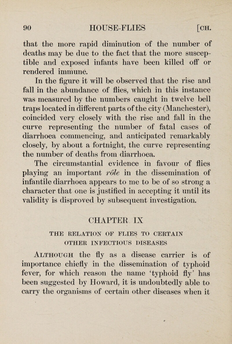 that the more rapid diminution of the number of deaths may be due to the fact that the more suscep¬ tible and exposed infants have been killed off or rendered immune. In the figure it will be observed that the rise and fall in the abundance of flies, which in this instance was measured by the numbers caught in twelve bell traps located in different parts of the city (Manchester), coincided very closely with the rise and fall in the curve representing the number of fatal cases of diarrhoea commencing, and anticipated remarkably closely, by about a fortnight, the curve representing the number of deaths from diarrhoea. The circumstantial evidence in favour of flies playing an important role in the dissemination of infantile diarrhoea appears to me to be of so strong a character that one is justified in accepting it until its validity is disproved by subsequent investigation. CHAPTER IX THE RELATION OF FLIES TO CERTAIN OTHER INFECTIOUS DISEASES Although the fly as a disease carrier is of importance chiefly in the dissemination of typhoid fever, for which reason the name Typhoid fly’ has been suggested by Howard, it is undoubtedly able to carry the organisms of certain other diseases when it