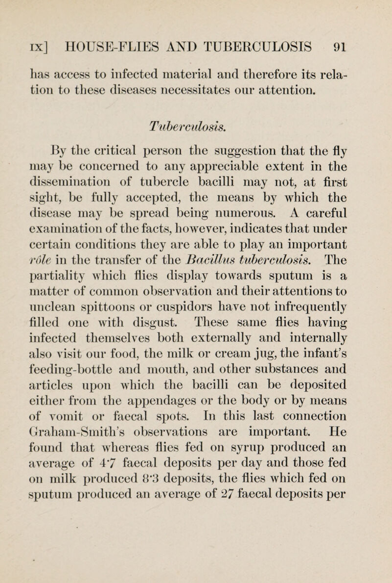 has access to infected material and therefore its rela¬ tion to these diseases necessitates our attention. Tuberculosis. By the critical person the suggestion that the fly may be concerned to any appreciable extent in the dissemination of tubercle bacilli may not, at first sight, be fully accepted, the means by which the disease may be spread being numerous. A careful examination of the facts, however, indicates that under certain conditions they are able to play an important role in the transfer of the Bacillus tuberculosis. The partiality which flies display towards sputum is a matter of common observation and their attentions to unclean spittoons or cuspidors have not infrequently filled one with disgust. These same flies having infected themselves both externally and internally also visit our food, the milk or cream jug, the infant’s feeding-bottle and mouth, and other substances and articles upon which the bacilli can be deposited either from the appendages or the body or by means of vomit or faecal spots. In this last connection Graham-Smith’s observations are important. He found that whereas flies fed on syrup produced an average of 47 faecal deposits per day and those fed on milk produced 8*3 deposits, the flies which fed on sputum produced an average of 27 faecal deposits per