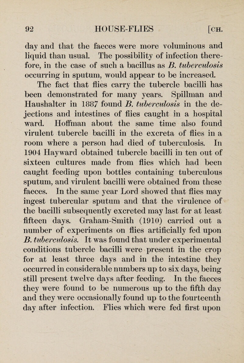 clay and that the faeces were more voluminous and liquid than usual. The possibility of infection there¬ fore, in the case of such a bacillus as B. tuberculosis occurring in sputum, would appear to be increased. The fact that flies carry the tubercle bacilli has been demonstrated for many years. Spillman and Haushalter in 1887 found B. tuberculosis in the de¬ jections and intestines of flies caught in a hospital ward. Hoffman about the same time also found virulent tubercle bacilli in the excreta of flies in a room where a person had died of tuberculosis. In 1904 Hayward obtained tubercle bacilli in ten out of sixteen cultures made from flies which had been caught feeding upon bottles containing tuberculous sputum, and virulent bacilli were obtained from these faeces. In the same year Lord showed that flies may ingest tubercular sputum and that the virulence of the bacilli subsequently excreted may last for at least fifteen days. Graham-Smith (1910) carried out a number of experiments on flies artificially fed upon B. tuberculosis. It was found that under experimental conditions tubercle bacilli were present in the crop for at least three days and in the intestine they occurred in considerable numbers up to six days, being still present twelve days after feeding. In the faeces they were found to be numerous up to the fifth day and they were occasionally found up to the fourteenth day after infection. Flies which were fed first upon