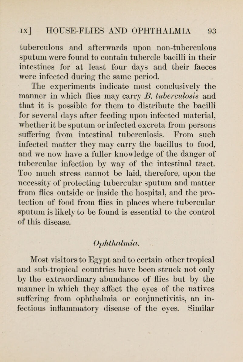 tuberculous and afterwards upon noil-tuberculous sputum were found to contain tubercle bacilli in their intestines for at least four days and their faeces were infected during the same period The experiments indicate most conclusively the manner in which flies may carry B. tuberculosis and that it is possible for them to distribute the bacilli for several days after feeding upon infected material, whether it be sputum or infected excreta from persons suffering from intestinal tuberculosis. From such infected matter they may carry the bacillus to food, and we now have a fuller knowledge of the danger of tubercular infection by way of the intestinal tract. Too much stress cannot be laid, therefore, upon the necessity of protecting tubercular sputum and matter from flies outside or inside the hospital, and the pro¬ tection of food from flies in places where tubercular sputum is likely to be found is essential to the control of this disease. Ophthalmia. Most visitors to Egypt and to certain other tropical and sub-tropical countries have been struck not only by the extraordinary abundance of flies but by the manner in which they affect the eyes of the natives suffering from ophthalmia or conjunctivitis, an in¬ fectious inflammatory disease of the eyes. Similar