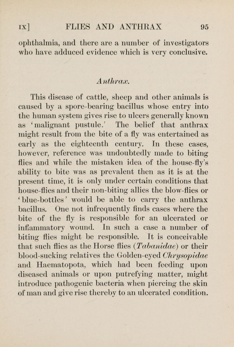 ophthalmia, and there are a number of investigators who have adduced evidence which is very conclusive. Anthrax. This disease of cattle, sheep and other animals is caused by a spore-bearing bacillus whose entry into the human system gives rise to ulcers generally known as ‘ malignant pustule.’ The belief that anthrax might result from the bite of a fly was entertained as early as the eighteenth century. In these cases, however, reference was undoubtedly made to biting flies and while the mistaken idea of the house-fly’s ability to bite was as prevalent then as it is at the present time, it is only under certain conditions that house-flies and their non-biting allies the blow-flies or ‘blue-bottles’ would be able to carry the anthrax bacillus. One not infrequently finds cases where the bite of the fly is responsible for an ulcerated or inflammatory wound. In such a case a number of biting flies might be responsible. It is conceivable that such flies as the Horse flies (Tabanidae) or their blood sucking relatives the Golden-eyed Chrysopidae and Haematopota, which had been feeding upon diseased animals or upon putrefying matter, might introduce pathogenic bacteria when piercing the skin of man and give rise thereby to an ulcerated condition.