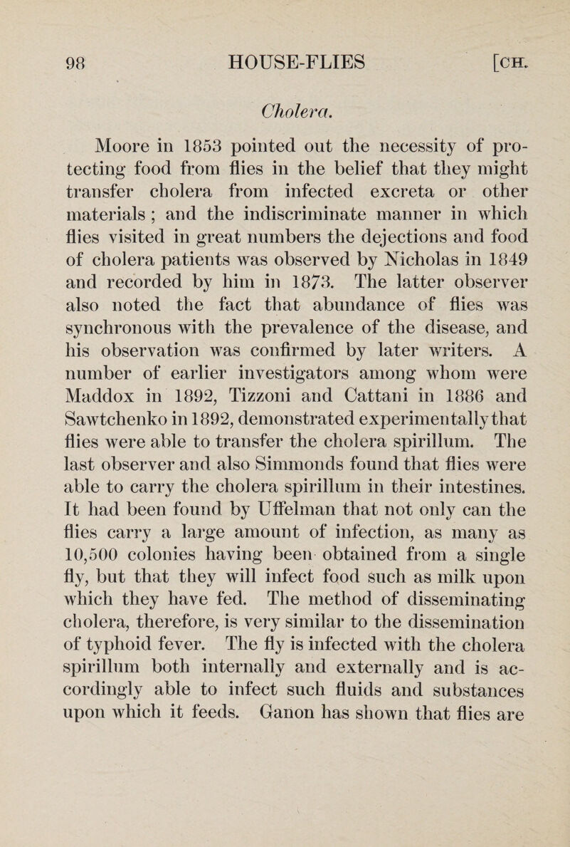 Cholera. Moore in 1853 pointed out the necessity of pro¬ tecting food from flies in the belief that they might transfer cholera from infected excreta or other materials ; and the indiscriminate manner in which flies visited in great numbers the dejections and food of cholera patients was observed by Nicholas in 1849 and recorded by him in 1873. The latter observer also noted the fact that abundance of flies was synchronous with the prevalence of the disease, and his observation was confirmed by later writers. A number of earlier investigators among whom were Maddox in 1892, Tizzoni and Cattani in 1886 and Sawtchenko in 1892, demonstrated experimentally that flies were able to transfer the cholera spirillum. The last observer and also Simmonds found that flies were able to carry the cholera spirillum in their intestines. It had been found by Uflelman that not only can the flies carry a large amount of infection, as many as 10,500 colonies having been obtained from a single fly, but that they will infect food such as milk upon which they have fed. The method of disseminating cholera, therefore, is very similar to the dissemination of typhoid fever. The fly is infected with the cholera spirillum both internally and externally and is ac¬ cordingly able to infect such fluids and substances upon which it feeds. Ganon has shown that flies are