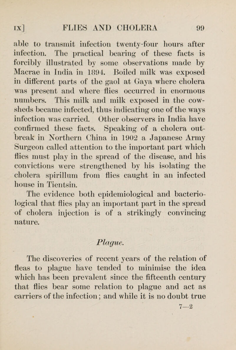 able to transmit infection twenty-four hours after infection. The practical bearing of these facts is forcibly illustrated by some observations made by Macrae in India in 1894. Boiled milk was exposed in different parts of the gaol at Gaya where cholera was present and where flies occurred in enormous numbers. This milk and milk exposed in the cow¬ sheds became infected, thus indicating one of the ways infection was carried. Other observers in India have confirmed these facts. Speaking of a cholera out¬ break in Northern China in 1902 a Japanese Army Surgeon called attention to the important part which flies must play in the spread of the disease, and his convictions were strengthened by his isolating the cholera spirillum from flies caught in an infected house in Tientsin. The evidence both epidemiological and bacterio¬ logical that flies play an important part in the spread of cholera injection is of a strikingly convincing nature. Plague. The discoveries of recent years of the relation of fleas to plague have tended to minimise the idea which has been prevalent since the fifteenth century that flies bear some relation to plague and act as carriers of the infection; and while it is no doubt true 7—2