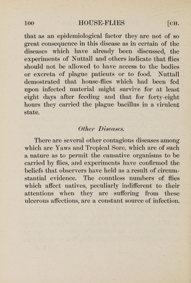 that as an epidemiological factor they are not of so great consequence in this disease as in certain of the diseases which have already been discussed, the experiments of Nuttall and others indicate that flies should not be allowed to have access to the bodies or excreta of plague patients or to food. Nuttall demostrated that house-flies which had been fed upon infected material might survive for at least eight days after feeding and that for forty-eight hours they carried the plague bacillus in a virulent state. Other Diseases. There are several other contagious diseases among which are Yaws and Tropical Sore, which are of such a nature as to permit the causative organisms to be carried by flies, and experiments have confirmed the beliefs that observers have held as a result of circum¬ stantial evidence. The countless numbers of flies which affect natives, peculiarly indifferent to their attentions when they are suffering from these ulcerous affections, are a constant source of infection.