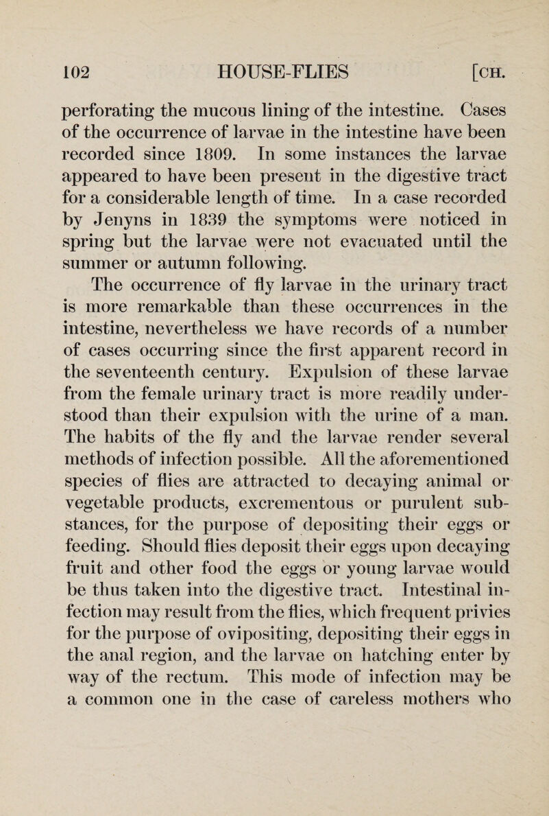 perforating the mucous lining of the intestine. Cases of the occurrence of larvae in the intestine have been recorded since 1809. In some instances the larvae appeared to have been present in the digestive tract for a considerable length of time. In a case recorded by Jenyns in 1839 the symptoms were noticed in spring but the larvae were not evacuated until the summer or autumn following. The occurrence of fly larvae in the urinary tract is more remarkable than these occurrences in the intestine, nevertheless we have records of a number of cases occurring since the first apparent record in the seventeenth century. Expulsion of these larvae from the female urinary tract is more readily under¬ stood than their expulsion with the urine of a man. The habits of the fly and the larvae render several methods of infection possible. All the aforementioned species of flies are attracted to decaying animal or vegetable products, excrementous or purulent sub¬ stances, for the purpose of depositing their eggs or feeding. Should flies deposit their eggs upon decaying fruit and other food the eggs or young larvae would be thus taken into the digestive tract. Intestinal in¬ fection may result from the flies, which frequent privies for the purpose of ovipositing, depositing their eggs in the anal region, and the larvae on hatching enter by way of the rectum. This mode of infection may be a common one in the case of careless mothers who