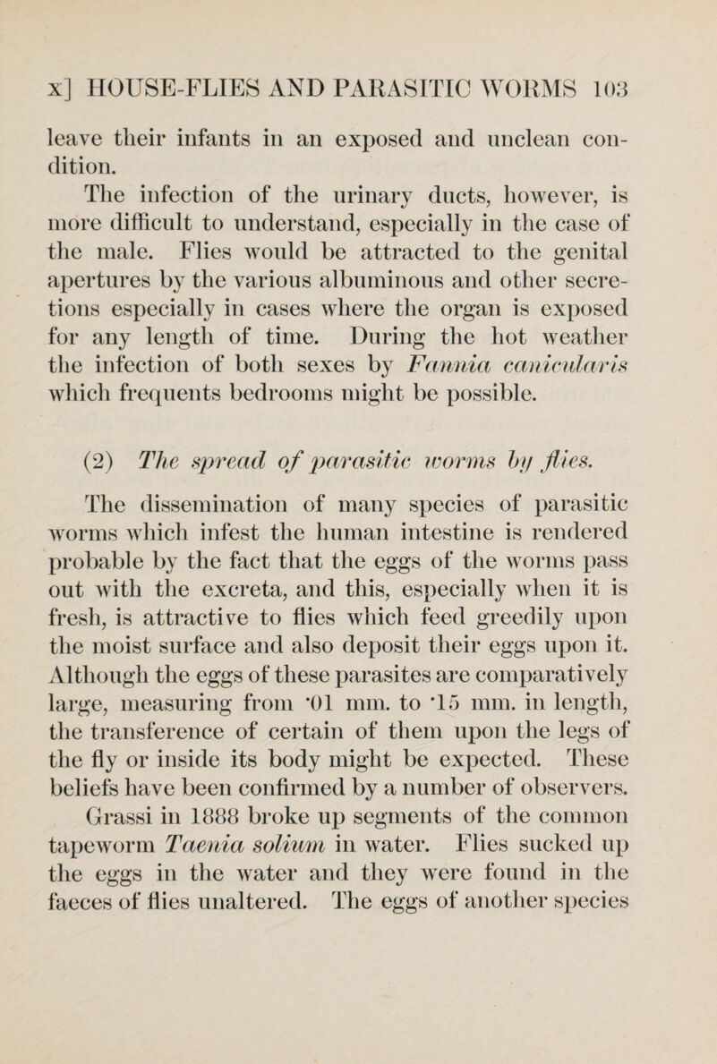 leave their infants in an exposed and unclean con¬ dition. The infection of the urinary ducts, however, is more difficult to understand, especially in the case of the male. Flies would be attracted to the genital apertures by the various albuminous and other secre¬ tions especially in cases where the organ is exposed for any length of time. During the hot weather the infection of both sexes by Fannia eanicidaris which frequents bedrooms might be possible. (2) The spread of parasitic worms by flies. The dissemination of many species of parasitic worms which infest the human intestine is rendered probable by the fact that the eggs of the worms pass out with the excreta, and this, especially when it is fresh, is attractive to flies which feed greedily upon the moist surface and also deposit their eggs upon it. Although the eggs of these parasites are comparatively large, measuring from 01 mm. to T5 mm. in length, the transference of certain of them upon the legs of the fly or inside its body might be expected. These beliefs have been confirmed by a number of observers. Grassi in 1888 broke up segments of the common tapeworm Taenia solium in water. Flies sucked up the eggs in the water and they were found in the faeces of flies unaltered. The eggs of another species