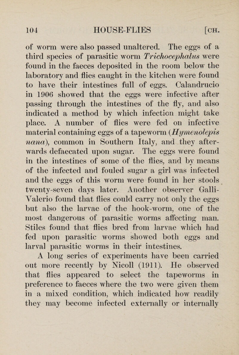 of worm were also passed unaltered. The eggs of a third species of parasitic worm Tridiocephalus were found in the faeces deposited in the room below the laboratory and flies caught in the kitchen were found to have their intestines full of eggs. Calandrucio in 1906 showed that the eggs were infective after passing through the intestines of the fly, and also indicated a method by which infection might take place. A number of flies were fed on infective material containing eggs of a tapeworm (Hymenolepis nana), common in Southern Italy, and they after¬ wards defaecated upon sugar. The eggs were found in the intestines of some of the flies, and by means of the infected and fouled sugar a girl was infected and the eggs of this worm were found in her stools twenty-seven days later. Another observer Galli- Yalerio found that flies could carry not only the eggs but also the larvae of the hook-worm, one of the most dangerous of parasitic worms affecting man. Stiles found that flies bred from larvae which had fed upon parasitic worms showed both eggs and larval parasitic worms in their intestines. A long series of experiments have been carried out more recently by Mcoll (1911). He observed that flies appeared to select the tapeworms in preference to faeces where the two were given them in a mixed condition, which indicated how readilv they may become infected externally or internally