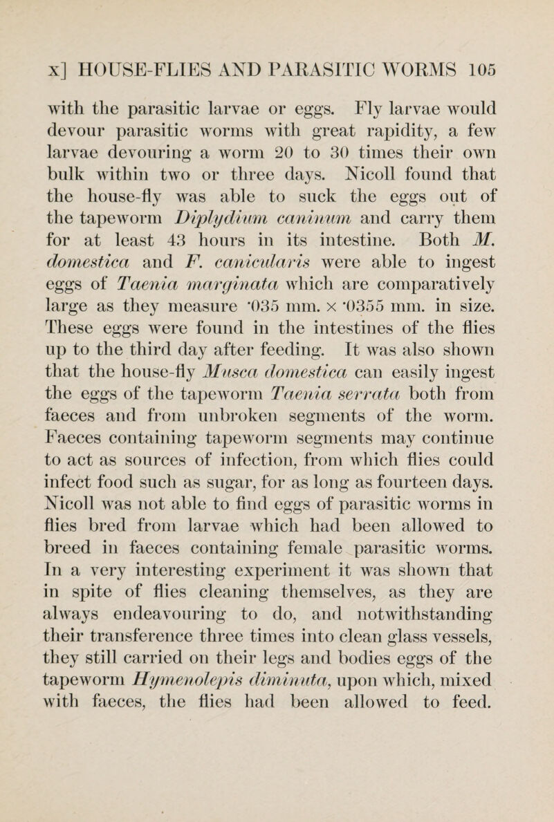 with the parasitic larvae or eggs. Fly larvae would devour parasitic worms with great rapidity, a few larvae devouring a worm 20 to 30 times their own bulk within two or three days. Nicoll found that the house-fly was able to suck the eggs out of the tapeworm Diplydium caninum and carry them for at least 43 hours in its intestine. Both M. domestica and F. canicularis were able to ingest eggs of Taenia marginata which are comparatively large as they measure *035 mm. x *0355 mm. in size. These eggs were found in the intestines of the flies up to the third day after feeding. It was also shown that the house-fly Musea domestica can easily ingest the eggs of the tapeworm Taenia serrata both from faeces and from unbroken segments of the worm. Faeces containing tapeworm segments may continue to act as sources of infection, from which flies could infect food such as sugar, for as long as fourteen days. Nicoll was not able to find eggs of parasitic worms in flies bred from larvae which had been allowed to breed in faeces containing female parasitic worms. In a very interesting experiment it was shown that in spite of flies cleaning themselves, as they are always endeavouring to do, and notwithstanding their transference three times into clean glass vessels, they still carried on their legs and bodies eggs of the tapeworm Hymenolepis diminuta, upon which, mixed with faeces, the flies had been allowed to feed.