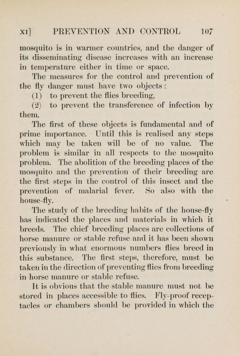 mosquito is in warmer countries, and the danger of its disseminating disease increases with an increase in temperature either in time or space. The measures for the control and prevention of the fly danger must have two objects : (1) to prevent the flies breeding, (2) to prevent the transference of infection by them. The first of these objects is fundamental and of prime importance. Until this is realised any steps which mav be taken will be of no value. The problem is similar in all respects to the mosquito problem. The abolition of the breeding places of the mosquito and the prevention of their breeding are the first steps in the control of this insect and the prevention of malarial fever. So also with the house-fly. The study of the breeding habits of the house-fly has indicated the places and materials in which it breeds. The chief breeding places are collections of horse manure or stable refuse and it has been shown previously in what enormous numbers flies breed in this substance. The first steps, therefore, must be taken in the direction of preventing flies from breeding in horse manure or stable refuse. It is obvious that the stable manure must not be stored in places accessible to flies. Fly-proof recep¬ tacles or chambers should be provided in which the