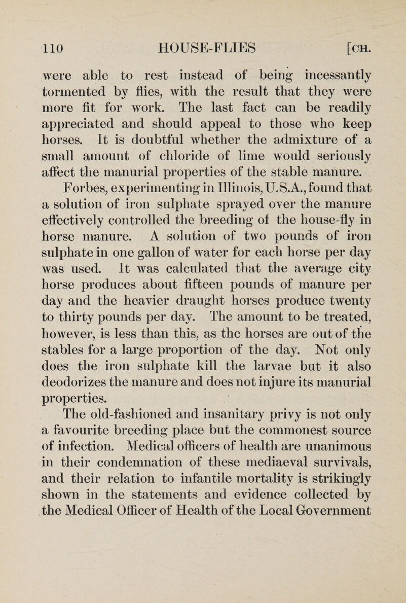 were able to rest instead of being incessantly tormented by flies, with the result that they were more fit for work. The last fact can be readily appreciated and should appeal to those who keep horses. It is doubtful whether the admixture of a small amount of chloride of lime would seriously affect the manurial properties of the stable manure. Forbes, experimenting in Illinois, U.S.A., found that a solution of iron sulphate sprayed over the manure effectively controlled the breeding of the house-fly in horse manure. A solution of two pounds of iron sulphate in one gallon of water for each horse per day was used. It was calculated that the average city horse produces about fifteen pounds of manure per day and the heavier draught horses produce twenty to thirty pounds per day. The amount to be treated, however, is less than this, as the horses are out of the stables for a large proportion of the day. Not only does the iron sulphate kill the larvae but it also deodorizes the manure and does not injure its manurial properties. The old-fashioned and insanitary privy is not only a favourite breeding place but the commonest source of infection. Medical officers of health are unanimous in their condemnation of these mediaeval survivals, and their relation to infantile mortality is strikingly shown in the statements and evidence collected by the Medical Officer of Health of the Local Government