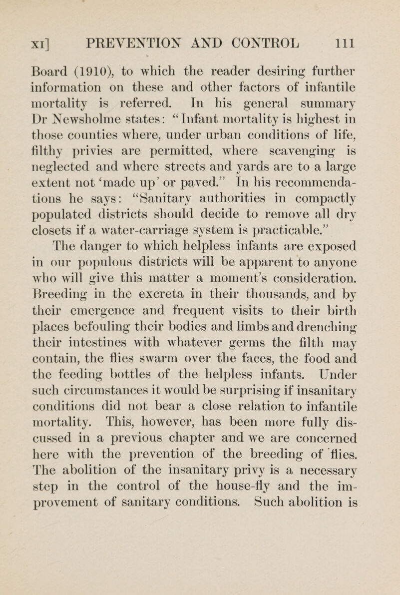 Board (1910), to which the reader desiring further information on these and other factors of infantile mortality is referred. In his general summary Dr Newsholme states: “Infant mortality is highest in those counties where, under urban conditions of life, filthy privies are permitted, where scavenging is neglected and where streets and yards are to a large extent not ‘made up’ or paved.” In his recommenda¬ tions he says: “Sanitary authorities in compactly populated districts should decide to remove all dry closets if a water-carriage system is practicable.” The danger to which helpless infants are exposed in our populous districts will be apparent to anyone who will give this matter a moment’s consideration. Breeding in the excreta in their thousands, and by their emergence and frequent visits to their birth places befouling their bodies and limbs and drenching their intestines with whatever germs the filth may contain, the flies swarm over the faces, the food and the feeding bottles of the helpless infants. Under such circumstances it would be surprising if insanitary conditions did not bear a close relation to infantile mortality. This, however, has been more fully dis¬ cussed in a previous chapter and we are concerned here with the prevention of the breeding of flies. The abolition of the insanitary privy is a necessary step in the control of the house-fly and the im¬ provement of sanitary conditions. Such abolition is