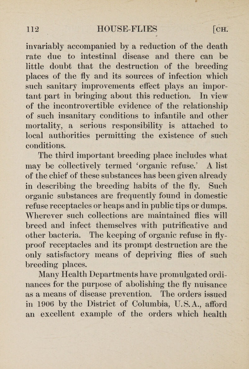 invariably accompanied by a reduction of the death rate due to intestinal disease and there can be little doubt that the destruction of the breeding places of the fly and its sources of infection which such sanitary improvements effect plays an impor¬ tant part in bringing about this reduction. In view of the incontrovertible evidence of the relationship of such insanitary conditions to infantile and other mortality, a serious responsibility is attached to local authorities permitting the existence of such conditions. The third important breeding place includes what may be collectively termed ‘ organic refuse.’ A list of the chief of these substances has been given already in describing the breeding habits of the fly. Such organic substances are frequently found in domestic refuse receptacles or heaps and in public tips or dumps. Wherever such collections are maintained flies will breed and infect themselves with putrificative and other bacteria. The keeping of organic refuse in fly- proof receptacles and its prompt destruction are the only satisfactory means of depriving flies of such breeding places. Many Health Departments have promulgated ordi¬ nances for the purpose of abolishing the fly nuisance as a means of disease prevention. The orders issued in 1906 by the District of Columbia, U.S.A., afford an excellent example of the orders which health