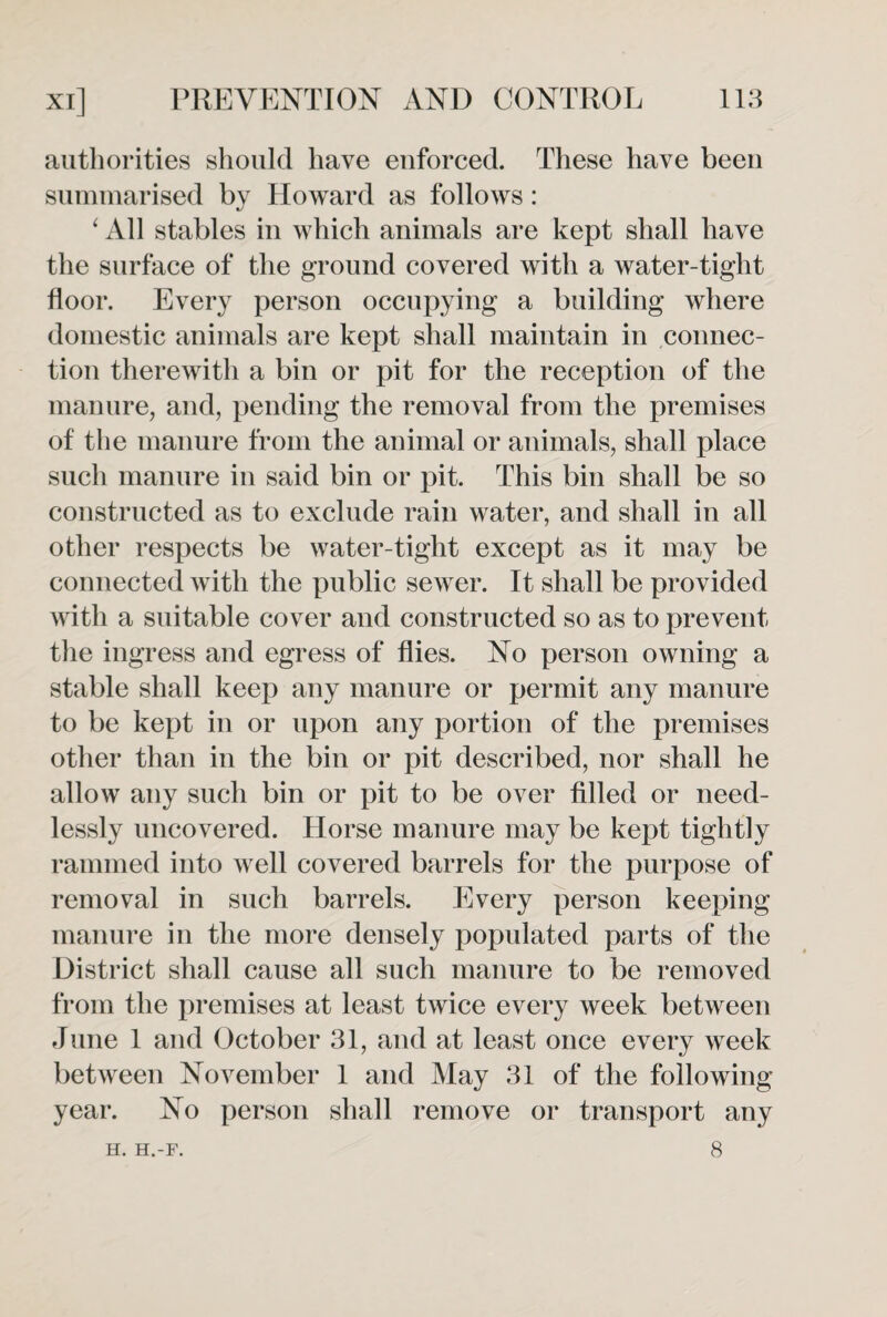 authorities should have enforced. These have been summarised by Howard as follows: ‘ All stables in which animals are kept shall have the surface of the ground covered with a water-tight floor. Every person occupying a building where domestic animals are kept shall maintain in connec¬ tion therewith a bin or pit for the reception of the manure, and, pending the removal from the premises of the manure from the animal or animals, shall place such manure in said bin or pit. This bin shall be so constructed as to exclude rain water, and shall in all other respects be water-tight except as it may be connected with the public sewer. It shall be provided with a suitable cover and constructed so as to prevent the ingress and egress of flies. No person owning a stable shall keep any manure or permit any manure to be kept in or upon any portion of the premises other than in the bin or pit described, nor shall he allow any such bin or pit to be over filled or need¬ lessly uncovered. Horse manure may be kept tightly rammed into well covered barrels for the purpose of removal in such barrels. Every person keeping manure in the more densely populated parts of the District shall cause all such manure to be removed from the premises at least twice every week between June 1 and October 31, and at least once every week between November 1 and May 31 of the following year. No person shall remove or transport any 8 H. H.-F.