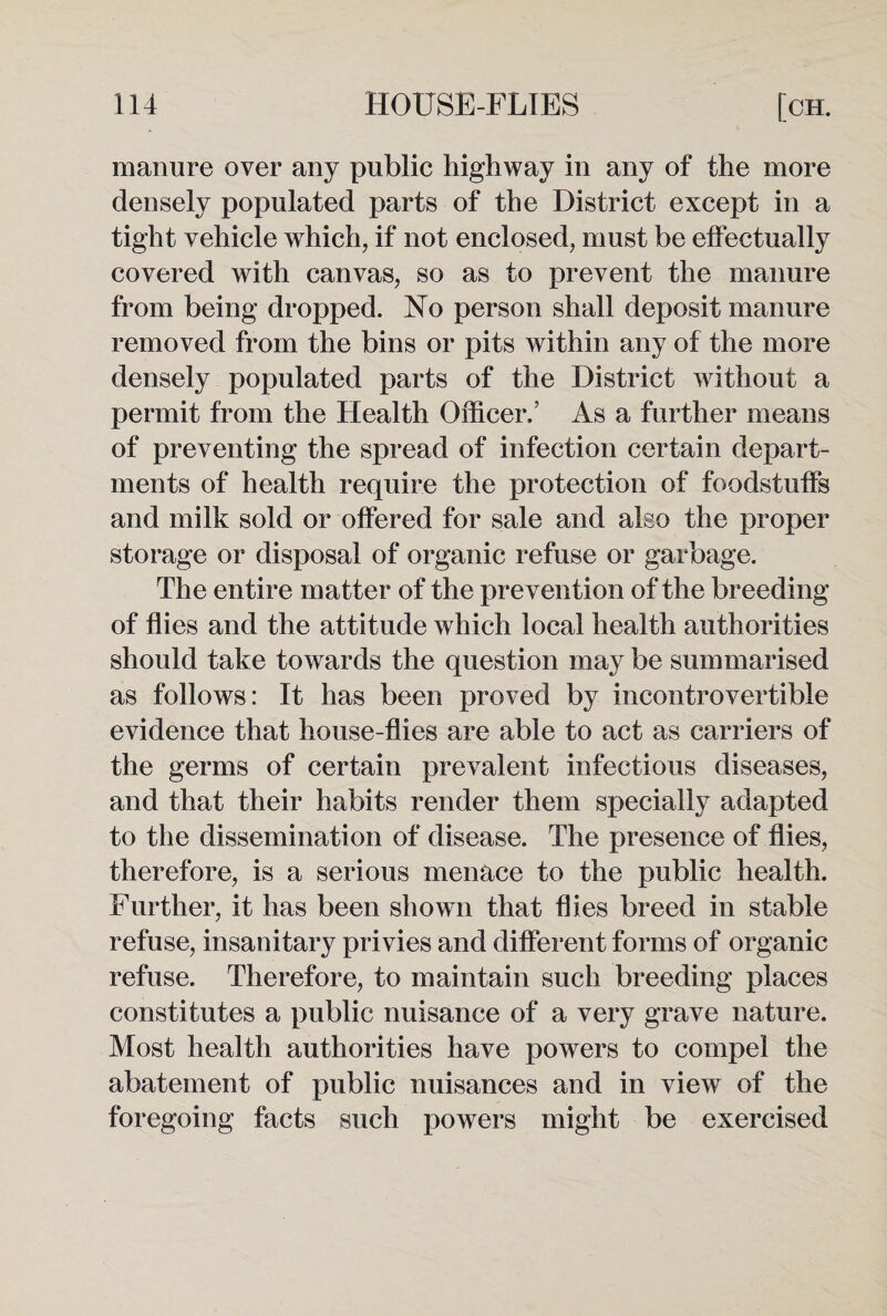 manure over any public highway in any of the more densely populated parts of the District except in a tight vehicle which, if not enclosed, must be effectually covered with canvas, so as to prevent the manure from being dropped. No person shall deposit manure removed from the bins or pits within any of the more densely populated parts of the District without a permit from the Health Officer.’ As a further means of preventing the spread of infection certain depart¬ ments of health require the protection of foodstuffs and milk sold or offered for sale and also the proper storage or disposal of organic refuse or garbage. The entire matter of the prevention of the breeding of flies and the attitude which local health authorities should take towards the question may be summarised as follows: It has been proved by incontrovertible evidence that house-flies are able to act as carriers of the germs of certain prevalent infectious diseases, and that their habits render them specially adapted to the dissemination of disease. The presence of flies, therefore, is a serious menace to the public health. Further, it has been shown that flies breed in stable refuse, insanitary privies and different forms of organic refuse. Therefore, to maintain such breeding places constitutes a public nuisance of a very grave nature. Most health authorities have powers to compel the abatement of public nuisances and in view of the foregoing facts such powers might be exercised