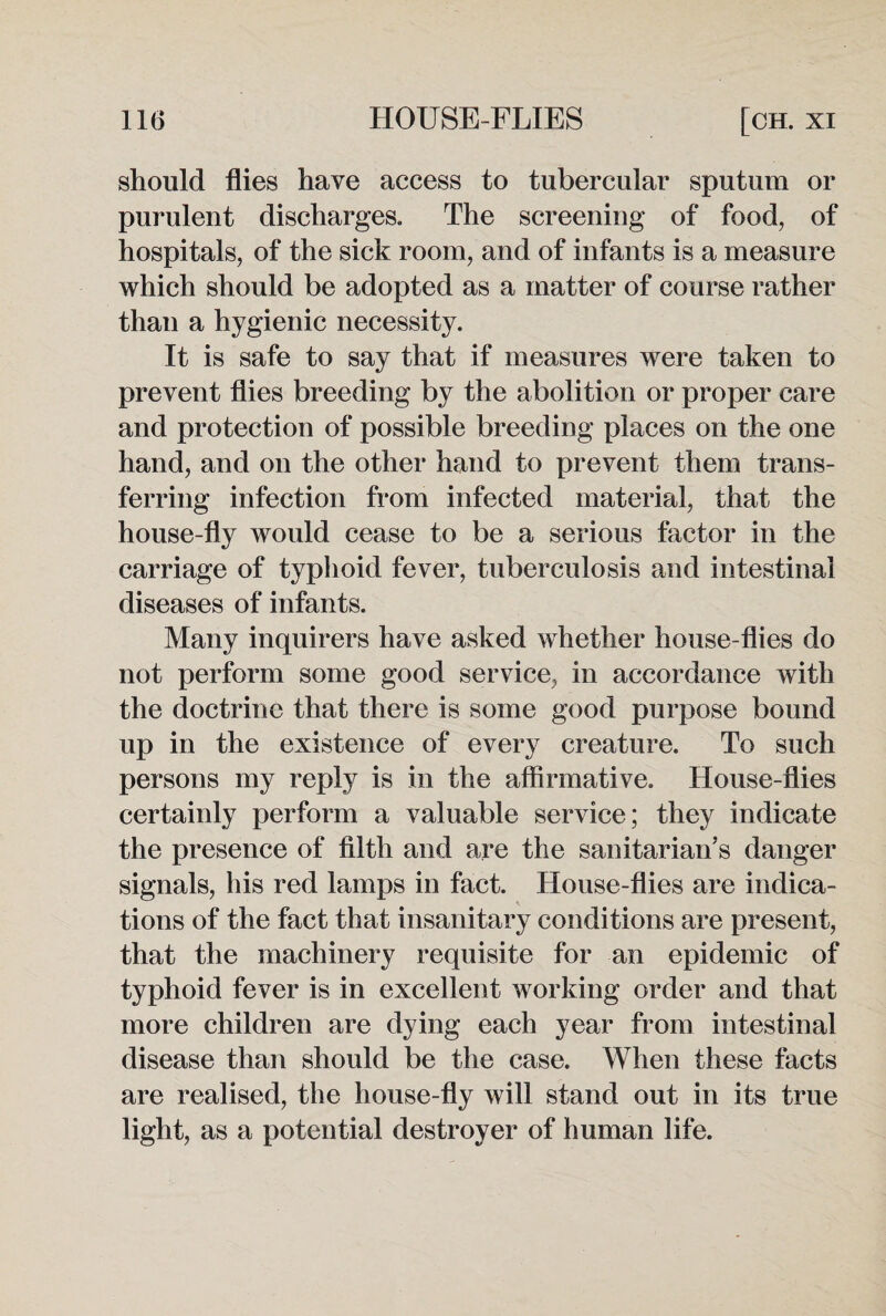 should flies have access to tubercular sputum or purulent discharges. The screening of food, of hospitals, of the sick room, and of infants is a measure which should be adopted as a matter of course rather than a hygienic necessity. It is safe to say that if measures were taken to prevent flies breeding by the abolition or proper care and protection of possible breeding places on the one hand, and on the other hand to prevent them trans¬ ferring infection from infected material, that the house-fly would cease to be a serious factor in the carriage of typhoid fever, tuberculosis and intestinal diseases of infants. Many inquirers have asked whether house-flies do not perform some good service, in accordance with the doctrine that there is some good purpose bound up in the existence of every creature. To such persons my reply is in the affirmative. House-flies certainly perform a valuable service; they indicate the presence of filth and are the sanitarian’s danger signals, his red lamps in fact. House-flies are indica¬ tions of the fact that insanitary conditions are present, that the machinery requisite for an epidemic of typhoid fever is in excellent working order and that more children are dying each year from intestinal disease than should be the case. When these facts are realised, the house-fly will stand out in its true light, as a potential destroyer of human life.