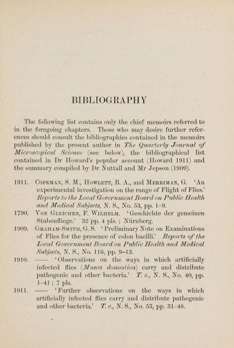 BIBLIOGRAPHY The following list contains only the chief memoirs referred to in the foregoing chapters. Those who may desire further refer¬ ences should consult the bibliographies contained in the memoirs published by the present author in The Quarterly Journal of Microscopical Science (see below), the bibliographical list contained in Dr Howard’s popular account (Howard 1911) and the summary compiled by Dr Nuttall and Mr Jepson (1909). 1911. Copeman, S. M., Howlett, B. A., and Merriman, G. ‘An experimental investigation on the range of Flight of Flies.’ Reports to the Local Government Board on Public Health and Medical Subjects, N. S., No. 53, pp. 1-9. 1790. Yon Gleichen, F. Wilhelm. ‘Geschichte der gemeinen Stubenfliege.’ 32 pp. 4 pis. ; Niirnberg. 1909. Graham-Smith, G. S. ‘ Preliminary Note on Examinations of Flies for the presence of colon bacilli.’ Reports of the Local Government Board on Public Health and Medical Subjects, N. S., No. 116, pp. 9-13. 1910. - ‘Observations on the ways in which artificially infected flies (Musca domesLica) carry and distribute pathogenic and other bacteria.’ T. c., N. S., No. 40, pp. 1-41 ; 7 pis. 1911. - ‘Further observations on the ways in which artificially infected flies carry and distribute pathogenic and other bacteria.’ T. c., N. S., No. 53, pp. 31-48.