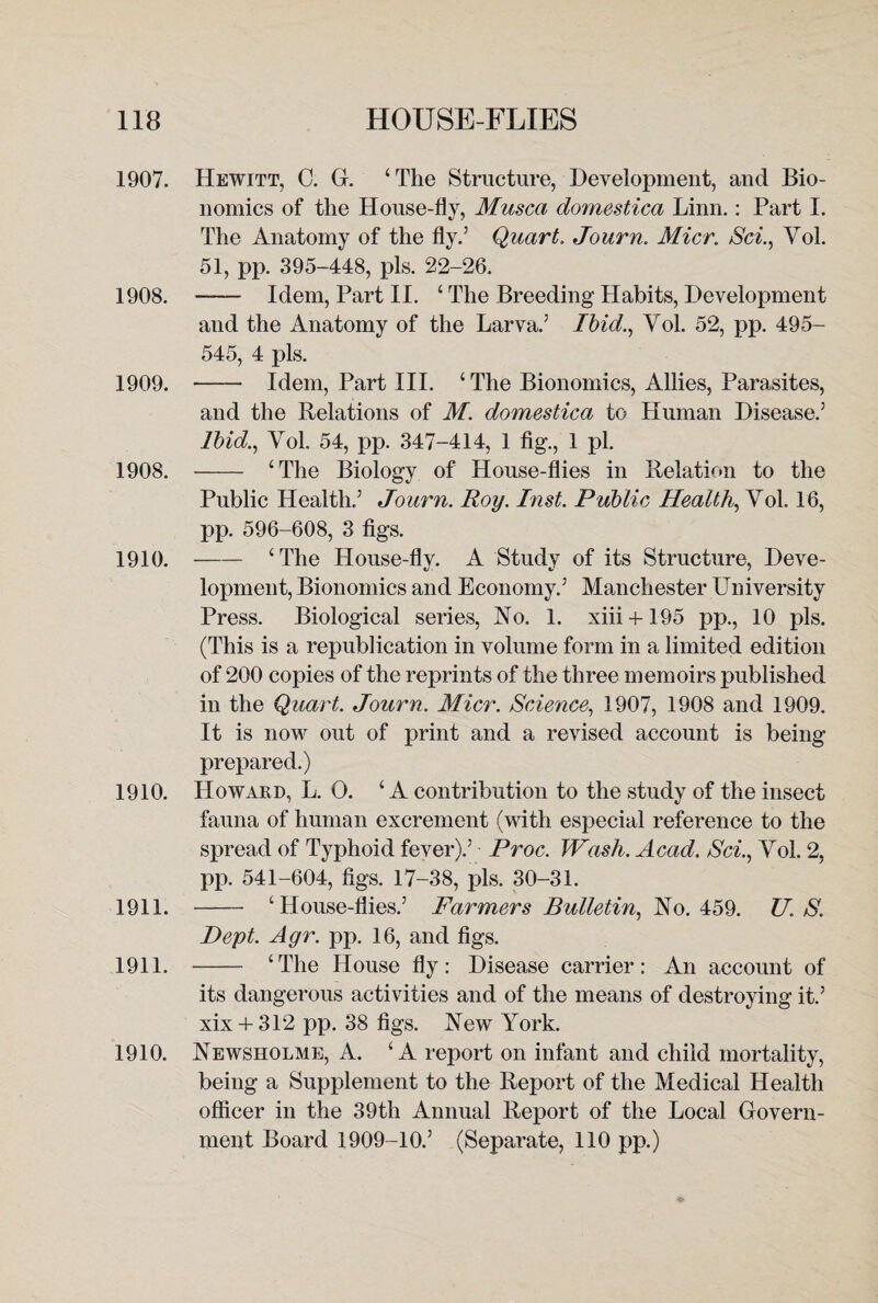 1907. Hewitt, C. G. ‘The Structure, Development, and Bio¬ nomics of the House-fly, Musca domestica Linn.: Part I. The Anatomy of the fly.’ Quart. Journ. Micr. Sci., Vol. 51, pp. 395-448, pis. 22-26. 1908. —— Idem, Part II. ‘ The Breeding Habits, Development and the Anatomy of the Larva.’ Ibid., Vol. 52, pp. 495- 545, 4 pis. 1909. - Idem, Part III. ‘ The Bionomics, Allies, Parasites, and the Relations of M. domestica to Human Disease.5 Ibid., Vol 54, pp. 347-414, 1 fig., 1 pi. 1908. - ‘The Biology of House-flies in Relation to the Public Health.5 Journ. Roy. Inst. Public Health, Vol. 16, pp. 596-608, 3 figs. 1910. -‘The House-fly. A Study of its Structure, Deve¬ lopment, Bionomics and Economy.5 Manchester University Press. Biological series, No. 1. xiii + 195 pp., 10 pis. (This is a republication in volume form in a limited edition of 200 copies of the reprints of the three memoirs published in the Quart. Journ. Micr. Science, 1907, 1908 and 1909. It is now out of print and a revised account is being prepared.) 1910. Howard, L. O. ‘ A contribution to the study of the insect fauna of human excrement (with especial reference to the spread of Typhoid fever).5 Proc. Wash. Acad. Sci., Vol. 2, pp. 541-604, figs. 17-38, pis. 30-31. 1911. - ‘House-flies.5 Farmers Bulletin, No. 459. TJ. S. Dept. Ayr. pp. 16, and figs. 1911. - ‘The House fly: Disease carrier: An account of its dangerous activities and of the means of destroying it.5 xix + 312 pp. 38 figs. New York. 1910. Newsholme, A. ‘A report on infant and child mortality, being a Supplement to the Report of the Medical Health officer in the 39th Annual Report of the Local Govern¬ ment Board 1909-10.’ (Separate, 110 pp.)