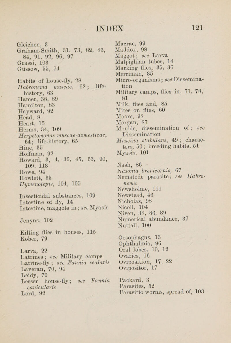 Gleichen, 3 Graham-Smith, 31, 73, 82, 83, 84, 91, 92, 96, 97 Grassi, 103 Giissow, 55, 74 Habits of house-fly, 28 Habronema muscae, 62; life- history, 63 Hamer, 38, 89 Hamilton, 83 Hayward, 92 Head, 8 Heart, 15 Herms, 34, 109 Herpetomonas muscae-domesticae, 64; life-history, 65 Hine, 35 Hoffman, 92 Howard, 3, 4, 35, 45, 63, 90, 109, 113 Howe, 94 Howlett, 35 Hymenolepis, 104, 105 Insecticidal substances, 109 Intestine of fly, 14 Intestine, maggots in; see Myasis Jenyns, 102 Killing flies in houses, 115 Kober, 79 Larva, 22 Latrines; see Military camps Latrine-fly ; see Fannia scalaris Laveran, 70, 94 Leidy, 70 Lesser house-fly; see Fannia canicularis Lord, 92 Macrae, 99 Maddox, 98 Maggot; see Larva Malpighian tubes, 14 Marking flies, 35, 36 Merriman, 35 Micro-organisms; see'Dissemina¬ tion Military camps, flies in, 71, 78, 81 Milk, flies and, 85 Mites on flies, 60 Moore, 98 Morgan, 87 Moulds, dissemination of; see Dissemination Muscina stabulans, 49; charac¬ ters, 50; breeding habits, 51 Myasis, 101 Nash, 86 • Nasonia brevicornis, 67 Nematode parasite; see Habro¬ nema Newsholme, 111 Newstead, 46 Nicholas, 98 Nicoll, 104 Niven, 38, 86, 89 Numerical abundance, 37 Nuttall, 100 Oesophagus, 13 Ophthalmia, 96 Oral lobes, 10, 12 Ovaries, 16 Oviposition, 17, 22 Ovipositor, 17 Packard, 3 Parasites, 52 Parasitic worms, spread of, 103