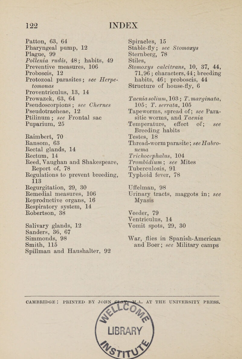 Patton, 63, 64 Pharyngeal pump, 12 Plague, 99 Pollenia rudis, 48; habits, 49 Preventive measures, 106 Proboscis, 12 Protozoal parasites; see Herpe- tomonas Proventriculus, 13, 14 Prowazek, 63, 64 Pseudoscorpions; see Chernes Pseudotracheae, 12 Ptilinum; see Frontal sac Puparium, 25 Raimbert, 70 Ransom, 63 Rectal glands, 14 Rectum, 14 Reed, Vaughan and Shakespeare, Report of, 78 Regulations to prevent breeding, 113 Regurgitation, 29, 30 Remedial measures, 106 Reproductive organs, 16 Respiratory system, 14 Robertson, 38 Salivary glands, 12 Sanders, 36, 67 Simmonds, 98 Smith, 115 Spillman and Haushalter, 92 Spiracles, 15 Stable-fly; see Siomoxys Sternberg, 78 Stiles, Stomoxys calcitrans, 10, 37, 44, 71,96; characters, 44; breeding habits, 46; proboscis, 44 Structure of house-fly, 6 Taenia solium. 103 ; T.marginata, 105; T. serrata, 105 Tapeworms, spread of; see Para¬ sitic worms, and Taenia Temperature, effect of; see Breeding habits Testes, 18 Thread-worm parasite; see Habro- nema Trichocephalus, 104 Trombidium; see Mites Tuberculosis, 91 Typhoid fever, 78 Uffelman, 98 Urinary tracts, maggots in; see Myasis Veeder, 79 Ventriculus, 14 Vomit spots, 29, 30 War, flies in Spanish-American and Boer; see Military camps CAMBRIDGE : PRINTED BY JO AT THE UNIVERSITY PRESS.