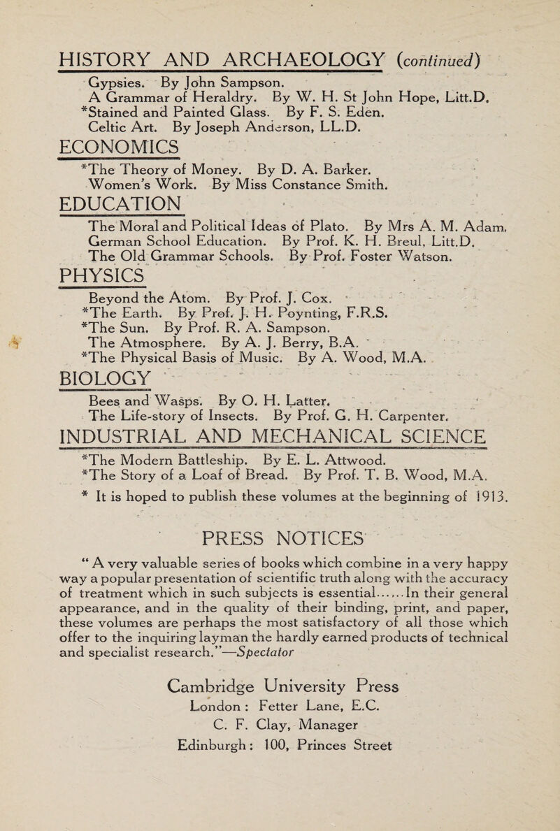 HISTORY AND ARCHAEOLOGY (continued) Gypsies. By John Sampson. A Grammar of Heraldry. By W. H. St John Hope, Litt.D, ^Stained and Painted Glass. By F. S. Eden. Celtic Art. By Joseph Anderson, LL.D. ECONOMICS *The Theory of Money. By D. A. Barker. Women’s Work. By Miss Constance Smith. EDUCATION The Moral and Political Ideas of Plato. By Mrs A. M. Adam. German School Education. By Prof. K. H. Breul, Litt.D. The Old Grammar Schools. By Prof. Foster Watson. PHYSICS Beyond the Atom. By Prof. J. Cox, *The Earth. By Prof. J. H. Poynting, F.R.S. *The Sun. By Prof. R. A. Sampson. The Atmosphere. By A. J. Berry, B.A. *The Physical Basis of Music. By A. Wood, M.A. BIOLOGY Bees and Wasps. By O. H, Latter. The Life-story of Insects. By Prof. G. H. Carpenter. INDUSTRIAL AND MECHANICAL SCIENCE *The Modern Battleship. By E. L. Attwood. *The Story of a Loaf of Bread. By Prof. T. B. Wood, M.A. * It is hoped to publish these volumes at the beginning of 1913. PRESS NOTICES “ A very valuable series of books which combine in a very happy way a popular presentation of scientific truth along with the accuracy of treatment which in such subjects is essential......In their general appearance, and in the quality of their binding, print, and paper, these volumes are perhaps the most satisfactory of all those which offer to the inquiring layman the hardly earned products of technical and specialist research,”—Spectator Cambridge University Press London : Fetter Lane, E.C. C. F. Clay, Manager Edinburgh: 100, Princes Street