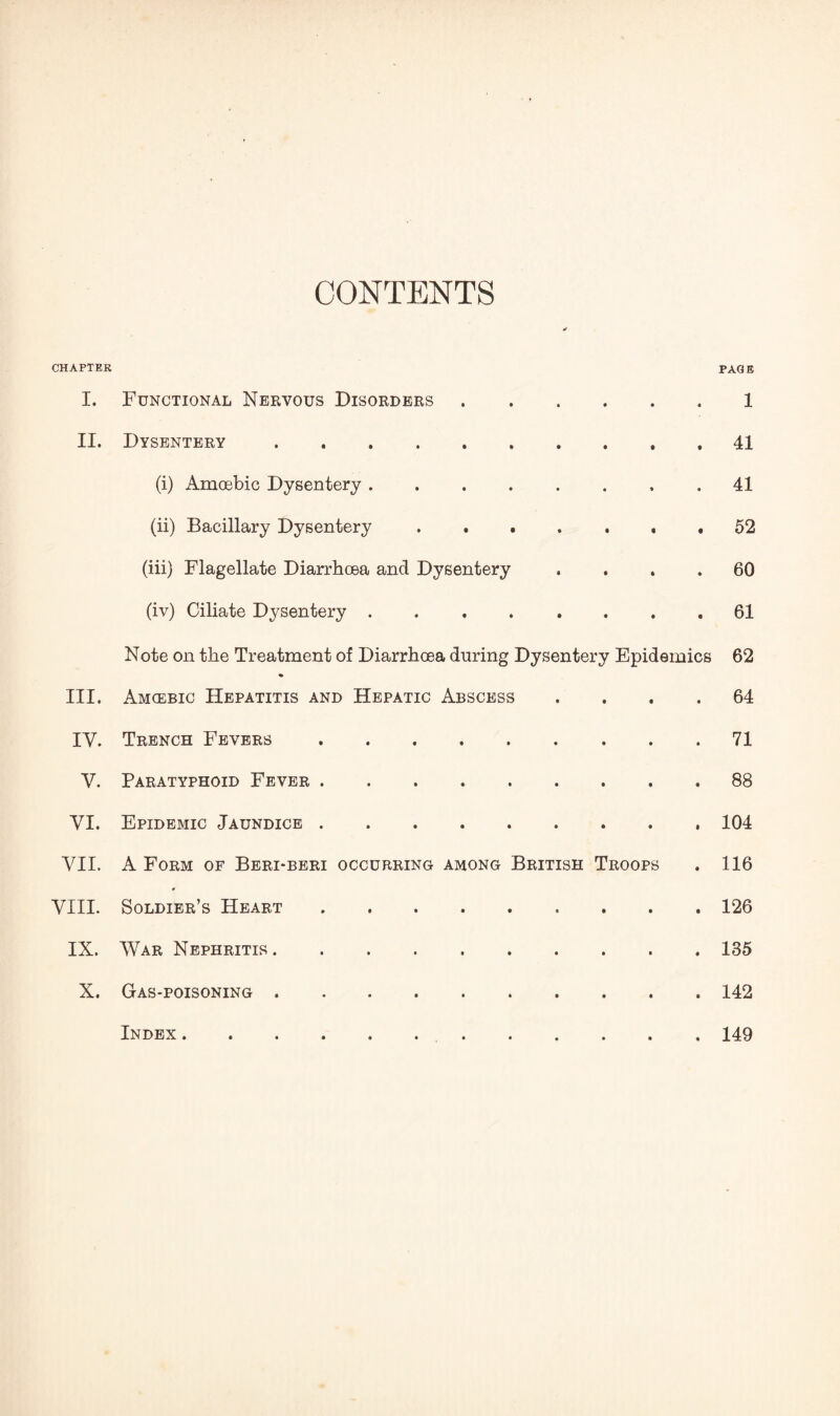CONTENTS CHAPTER PAGE I. Functional Nervous Disorders.1 II. Dysentery.41 (i) Amoebic Dysentery.41 (ii) Bacillary Dysentery..52 (iii) Flagellate Diarrhoea and Dysentery .... 60 (iv) Ciliate Dysentery.61 Note on the Treatment of Diarrhoea during Dysentery Epidemics 62 III. Amcebic Hepatitis and Hepatic Abscess .... 64 IV. Trench Fevers.71 V. Paratyphoid Fever.88 VI. Epidemic Jaundice.104 VII. A Form of Beri-beri occurring among British Troops . 116 VIII. Soldier’s Heart.126 IX. War Nephritis.135 X. Gas-poisoning.142 Index 149