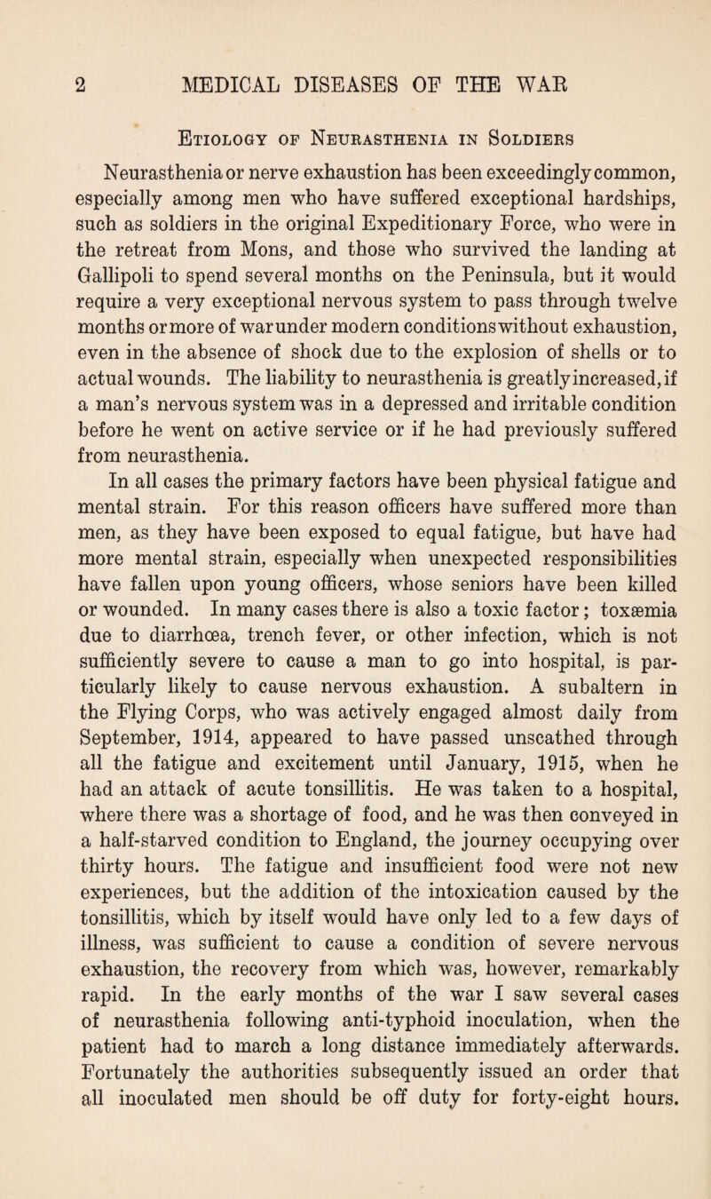 Etiology of Neurasthenia in Soldiers Neurasthenia or nerve exhaustion has been exceedingly common, especially among men who have suffered exceptional hardships, such as soldiers in the original Expeditionary Force, who were in the retreat from Mons, and those who survived the landing at Gallipoli to spend several months on the Peninsula, but it would require a very exceptional nervous system to pass through twelve months ormore of warunder modern conditions without exhaustion, even in the absence of shock due to the explosion of shells or to actual wounds. The liability to neurasthenia is greatly increased, if a man’s nervous system was in a depressed and irritable condition before he went on active service or if he had previously suffered from neurasthenia. In all cases the primary factors have been physical fatigue and mental strain. For this reason officers have suffered more than men, as they have been exposed to equal fatigue, but have had more mental strain, especially when unexpected responsibilities have fallen upon young officers, whose seniors have been killed or wounded. In many cases there is also a toxic factor; toxaemia due to diarrhoea, trench fever, or other infection, which is not sufficiently severe to cause a man to go into hospital, is par¬ ticularly likely to cause nervous exhaustion. A subaltern in the Flying Corps, who was actively engaged almost daily from September, 1914, appeared to have passed unscathed through all the fatigue and excitement until January, 1915, when he had an attack of acute tonsillitis. He was taken to a hospital, where there was a shortage of food, and he was then conveyed in a half-starved condition to England, the journey occupying over thirty hours. The fatigue and insufficient food were not new experiences, but the addition of the intoxication caused by the tonsillitis, which by itself would have only led to a few days of illness, was sufficient to cause a condition of severe nervous exhaustion, the recovery from which was, however, remarkably rapid. In the early months of the war I saw several cases of neurasthenia following anti-typhoid inoculation, when the patient had to march a long distance immediately afterwards. Fortunately the authorities subsequently issued an order that all inoculated men should be off duty for forty-eight hours.