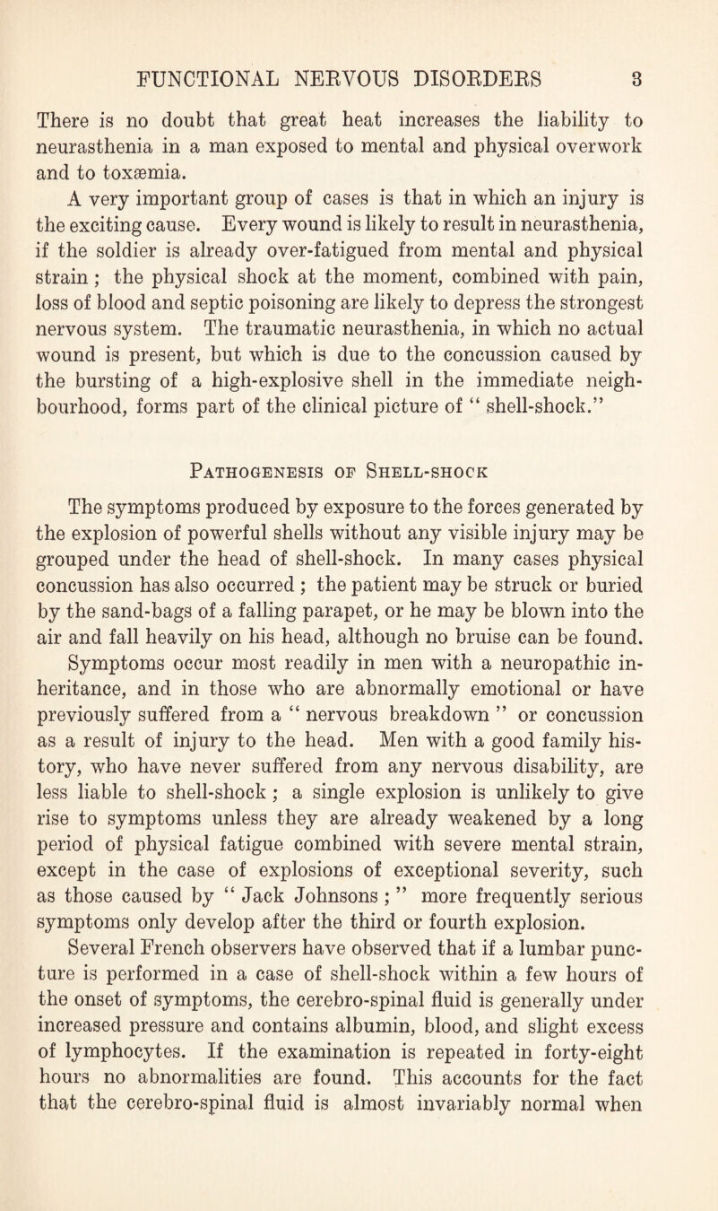 There is no doubt that great heat increases the liability to neurasthenia in a man exposed to mental and physical overwork and to toxaemia. A very important group of cases is that in which an injury is the exciting cause. Every wound is likely to result in neurasthenia, if the soldier is already over-fatigued from mental and physical strain; the physical shock at the moment, combined with pain, loss of blood and septic poisoning are likely to depress the strongest nervous system. The traumatic neurasthenia, in which no actual wound is present, but which is due to the concussion caused by the bursting of a high-explosive shell in the immediate neigh¬ bourhood, forms part of the clinical picture of “ shell-shock.” Pathogenesis of Shell-shock The symptoms produced by exposure to the forces generated by the explosion of powerful shells without any visible injury may be grouped under the head of shell-shock. In many cases physical concussion has also occurred ; the patient may be struck or buried by the sand-bags of a falling parapet, or he may be blown into the air and fall heavily on his head, although no bruise can be found. Symptoms occur most readily in men with a neuropathic in¬ heritance, and in those who are abnormally emotional or have previously suffered from a “ nervous breakdown ” or concussion as a result of injury to the head. Men with a good family his¬ tory, who have never suffered from any nervous disability, are less liable to shell-shock; a single explosion is unlikely to give rise to symptoms unless they are already weakened by a long period of physical fatigue combined with severe mental strain, except in the case of explosions of exceptional severity, such as those caused by “ Jack Johnsons ; ” more frequently serious symptoms only develop after the third or fourth explosion. Several French observers have observed that if a lumbar punc¬ ture is performed in a case of shell-shock within a few hours of the onset of symptoms, the cerebro-spinal fluid is generally under increased pressure and contains albumin, blood, and slight excess of lymphocytes. If the examination is repeated in forty-eight hours no abnormalities are found. This accounts for the fact that the cerebro-spinal fluid is almost invariably normal when