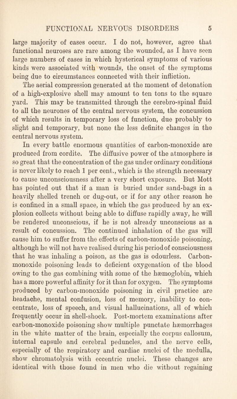 large majority of cases occur. I do not, however, agree that functional neuroses are rare among the wounded, as I have seen large numbers of cases in which hysterical symptoms of various kinds were associated with wounds, the onset of the symptoms being due to circumstances connected with their infliction. The aerial compression generated at the moment of detonation of a high-explosive shell may amount to ten tons to the square yard. This may be transmitted through the cerebro-spinal fluid to all the neurones of the central nervous system, the concussion of which results in temporary loss of function, due probably to slight and temporary, but none the less definite changes in the central nervous system. In every battle enormous quantities of carbon-monoxide are produced from cordite. The diffusive power of the atmosphere is so great that the concentration of the gas under ordinary conditions is never likely to reach 1 per cent., which is the strength necessary to cause unconsciousness after a very short exposure. But Mott has pointed out that if a man is buried under sand-bags in a heavily shelled trench or dug-out, or if for any other reason he is confined in a small space, in which the gas produced by an ex¬ plosion collects without being able to diffuse rapidly away, he will be rendered unconscious, if he is not already unconscious as a result of concussion. The continued inhalation of the gas will cause him to suffer from the effects of carbon-monoxide poisoning, although he will not have realised during his period of consciousness that he was inhaling a poison, as the gas is odourless. Carbon- monoxide poisoning leads to deficient oxygenation of the blood owing to the gas combining with some of the haemoglobin, which has a more powerful affinity for it than for oxygen. The symptoms produced by carbon-monoxide poisoning in civil practice are headache, mental confusion, loss of memory, inability to con¬ centrate, loss of speech, and visual hallucinations, all of which frequently occur in shell-shock. Post-mortem examinations after carbon-monoxide poisoning show multiple punctate haemorrhages in the white matter of the brain, especially the corpus callosum, internal capsule and cerebral peduncles, and the nerve cells, especially of the respiratory and cardiac nuclei of the medulla, show chromatolysis with eccentric nuclei. These changes are identical with those found in men who die without regaining