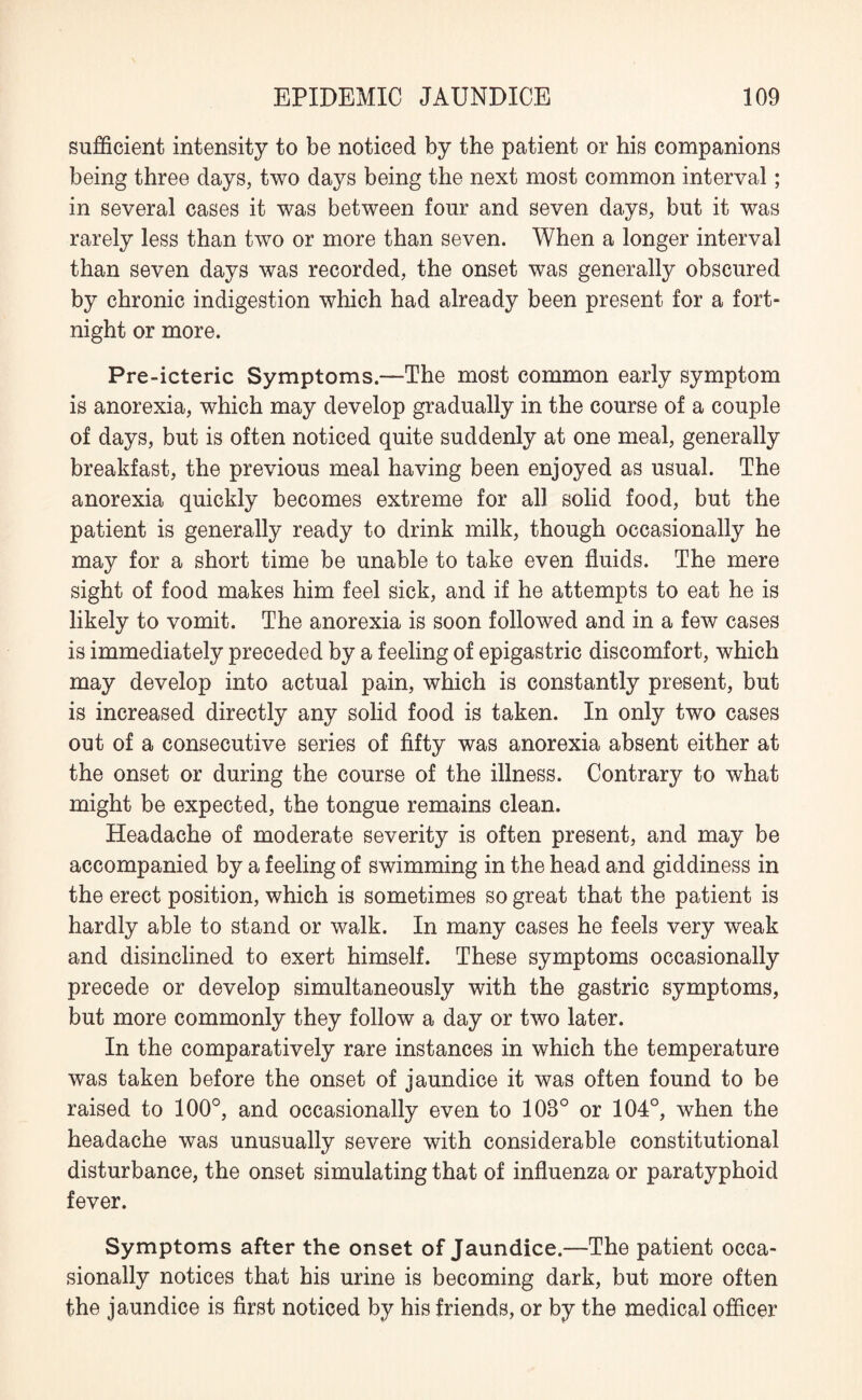 sufficient intensity to be noticed by the patient or his companions being three days, two days being the next most common interval; in several cases it was between four and seven days, but it was rarely less than two or more than seven. When a longer interval than seven days was recorded, the onset was generally obscured by chronic indigestion which had already been present for a fort¬ night or more. Pre-icteric Symptoms.—The most common early symptom is anorexia, which may develop gradually in the course of a couple of days, but is often noticed quite suddenly at one meal, generally breakfast, the previous meal having been enjoyed as usual. The anorexia quickly becomes extreme for all solid food, but the patient is generally ready to drink milk, though occasionally he may for a short time be unable to take even fluids. The mere sight of food makes him feel sick, and if he attempts to eat he is likely to vomit. The anorexia is soon followed and in a few cases is immediately preceded by a feeling of epigastric discomfort, which may develop into actual pain, which is constantly present, but is increased directly any solid food is taken. In only two cases out of a consecutive series of fifty was anorexia absent either at the onset or during the course of the illness. Contrary to what might be expected, the tongue remains clean. Headache of moderate severity is often present, and may be accompanied by a feeling of swimming in the head and giddiness in the erect position, which is sometimes so great that the patient is hardly able to stand or walk. In many cases he feels very weak and disinclined to exert himself. These symptoms occasionally precede or develop simultaneously with the gastric symptoms, but more commonly they follow a day or two later. In the comparatively rare instances in which the temperature was taken before the onset of jaundice it was often found to be raised to 100°, and occasionally even to 103° or 104°, when the headache was unusually severe with considerable constitutional disturbance, the onset simulating that of influenza or paratyphoid fever. Symptoms after the onset of Jaundice.—The patient occa¬ sionally notices that his urine is becoming dark, but more often the jaundice is first noticed by his friends, or by the medical officer