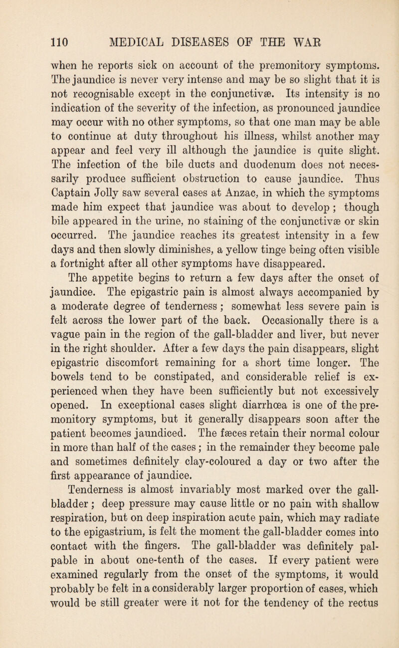 when he reports sick on account of the premonitory symptoms. The jaundice is never very intense and may be so slight that it is not recognisable except in the conjunctive. Its intensity is no indication of the severity of the infection, as pronounced jaundice may occur with no other symptoms, so that one man may be able to continue at duty throughout his illness, whilst another may appear and feel very ill although the jaundice is quite slight. The infection of the bile ducts and duodenum does not neces¬ sarily produce sufficient obstruction to cause jaundice. Thus Captain Jolly saw several cases at Anzac, in which the symptoms made him expect that jaundice was about to develop ; though bile appeared in the urine, no staining of the conjunctive or skin occurred. The jaundice reaches its greatest intensity in a few days and then slowly diminishes, a yellow tinge being often visible a fortnight after all other symptoms have disappeared. The appetite begins to return a few days after the onset of jaundice. The epigastric pain is almost always accompanied by a moderate degree of tenderness; somewhat less severe pain is felt across the lower part of the back. Occasionally there is a vague pain in the region of the gall-bladder and liver, but never in the right shoulder. After a few days the pain disappears, slight epigastric discomfort remaining for a short time longer. The bowels tend to be constipated, and considerable relief is ex¬ perienced when they have been sufficiently but not excessively opened. In exceptional cases slight diarrhoea is one of the pre¬ monitory symptoms, but it generally disappears soon after the patient becomes jaundiced. The faeces retain their normal colour in more than half of the cases; in the remainder they become pale and sometimes definitely clay-coloured a day or two after the first appearance of jaundice. Tenderness is almost invariably most marked over the gall¬ bladder ; deep pressure may cause little or no pain with shallow respiration, but on deep inspiration acute pain, which may radiate to the epigastrium, is felt the moment the gall-bladder comes into contact with the fingers. The gall-bladder was definitely pal¬ pable in about one-tenth of the cases. If every patient were examined regularly from the onset of the symptoms, it would probably be felt in a considerably larger proportion of cases, which would be still greater were it not for the tendency of the rectus