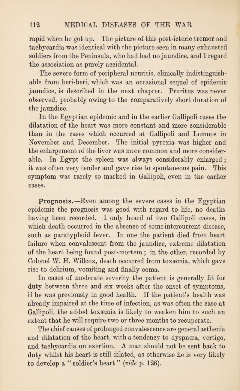 rapid when he got np. The picture of this post-icteric tremor and tachycardia was identical with the picture seen in many exhausted soldiers from the Peninsula, who had had no jaundice, and I regard the association as purely accidental. The severe form of peripheral neuritis, clinically indistinguish¬ able from beri-beri, which was an occasional sequel of epidemic jaundice, is described in the next chapter. Pruritus was never observed, probably owing to the comparatively short duration of the jaundice. In the Egyptian epidemic and in the earlier Gallipoli cases the dilatation of the heart was more constant and more considerable than in the cases which occurred at Gallipoli and Lemnos in November and December. The initial pyrexia was higher and the enlargement of the liver was more common and more consider¬ able. In Egypt the spleen was always considerably enlarged ; it was often very tender and gave rise to spontaneous pain. This symptom was rarely so marked in Gallipoli, even in the earlier cases. Prognosis.—Even among the severe cases in the Egyptian epidemic the prognosis was good with regard to life, no deaths having been recorded. I only heard of two Gallipoli cases, in which death occurred in the absence of some intercurrent disease, such as paratyphoid fever. In one the patient died from heart failure when convalescent from the jaundice, extreme dilatation of the heart being found post-mortem ; in the other, recorded by Colonel W. H. Willcox, death occurred from toxaemia, which gave rise to delirium, vomiting and finally coma. In cases of moderate severity the patient is generally fit for duty between three and six weeks after the onset of symptoms, if he was previously in good health. If the patient’s health was already impaired at the time of infection, as was often the case at Gallipoli, the added toxaemia is likely to weaken him to such an extent that he will require two or three months to recuperate. The chief causes of prolonged convalescence are general asthenia and dilatation of the heart, with a tendency to dyspnoea, vertigo, and tachycardia on exertion. A man should not be sent back to duty whilst his heart is still dilated, as otherwise he is very likely to develop a “ soldier’s heart ” (vide p. 126).
