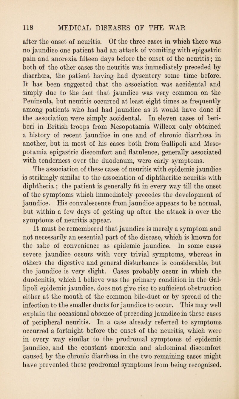 after the onset of neuritis. Of the three cases in which there was no jaundice one patient had an attack of vomiting with epigastric pain and anorexia fifteen days before the onset of the neuritis; in both of the other cases the neuritis was immediately preceded by diarrhoea, the patient having had dysentery some time before. It has been suggested that the association was accidental and simply due to the fact that jaundice was very common on the Peninsula, but neuritis occurred at least eight times as frequently among patients who had had jaundice as it would have done if the association were simply accidental. In eleven cases of beri¬ beri in British troops from Mesopotamia Willcox only obtained a history of recent jaundice in one and of chronic diarrhoea in another, but in most of his cases both from Gallipoli and Meso¬ potamia epigastric discomfort and flatulence, generally associated with tenderness over the duodenum, were early symptoms. The association of these cases of neuritis with epidemic jaundice is strikingly similar to the association of diphtheritic neuritis with diphtheria ; the patient is generally fit in every way till the onset of the symptoms which immediately precedes the development of jaundice. His convalescence from jaundice appears to be normal, but within a few days of getting up after the attack is over the symptoms of neuritis appear. It must be remembered that jaundice is merely a symptom and not necessarily an essential part of the disease, which is known for the sake of convenience as epidemic jaundice. In some cases severe jaundice occurs with very trivial symptoms, whereas in others the digestive and general disturbance is considerable, but the jaundice is very slight. Cases probably occur in which the duodenitis, which I believe was the primary condition in the Gal¬ lipoli epidemic jaundice, does not give rise to sufficient obstruction either at the mouth of the common bile-duct or by spread of the infection to the smaller ducts for jaundice to occur. This may well explain the occasional absence of preceding jaundice in these cases of peripheral neuritis. In a case already referred to symptoms occurred a fortnight before the onset of the neuritis, which were in every way similar to the prodromal symptoms of epidemic jaundice, and the constant anorexia and abdominal discomfort caused by the chronic diarrhoea in the two remaining cases might have prevented these prodromal symptoms from being recognised.