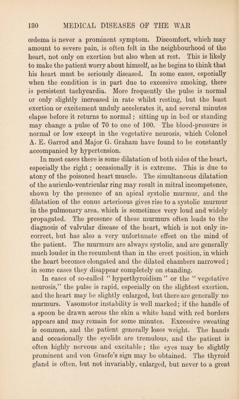 oedema is never a prominent symptom. Discomfort, which may amount to severe pain, is often felt in the neighbourhood of the heart, not only on exertion but also when at rest. This is likely to make the patient worry about himself, as he begins to think that his heart must be seriously diseased. In some cases, especially when the condition is in part due to excessive smoking, there is persistent tachycardia. More frequently the pulse is normal or only slightly increased in rate whilst resting, but the least exertion or excitement unduly accelerates it, and several minutes elapse before it returns to normal; sitting up in bed or standing may change a pulse of 70 to one of 100. The blood-pressure is normal or low except in the vegetative neurosis, which Colonel A. E. Garrod and Major G. Graham have found to be constantly accompanied by hypertension. In most cases there is some dilatation of both sides of the heart, especially the right; occasionally it is extreme. This is due to atony of the poisoned heart muscle. The simultaneous dilatation of the auriculo-ventricular ring may result in mitral incompetence, shown by the presence of an apical systolic murmur, and the dilatation of the conus arteriosus gives rise to a systolic murmur in the pulmonary area, which is sometimes very loud and widely propagated. The presence of these murmurs often leads to the diagnosis of valvular disease of the heart, which is not only in¬ correct, but has also a very unfortunate effect on the mind of the patient. The murmurs are always systolic, and are generally much louder in the recumbent than in the erect position, in which the heart becomes elongated and the dilated chambers narrowed; in some cases they disappear completely on standing. In cases of so-called “ hyperthyroidism ” or the “ vegetative neurosis,” the pulse is rapid, especially on the slightest exertion, and the heart may be slightly enlarged, but there are generally no murmurs. Vasomotor instability is well marked; if the handle of a spoon be drawn across the skin a white band with red borders appears and may remain for some minutes. Excessive sweating is common, and the patient generally loses weight. The hands and occasionally the eyelids are tremulous, and the patient is often highly nervous and excitable; the eyes may be slightly prominent and von Graefe’s sign may be obtained. The thyroid gland is often, but not invariably, enlarged, but never to a great